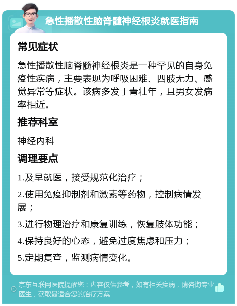 急性播散性脑脊髓神经根炎就医指南 常见症状 急性播散性脑脊髓神经根炎是一种罕见的自身免疫性疾病，主要表现为呼吸困难、四肢无力、感觉异常等症状。该病多发于青壮年，且男女发病率相近。 推荐科室 神经内科 调理要点 1.及早就医，接受规范化治疗； 2.使用免疫抑制剂和激素等药物，控制病情发展； 3.进行物理治疗和康复训练，恢复肢体功能； 4.保持良好的心态，避免过度焦虑和压力； 5.定期复查，监测病情变化。