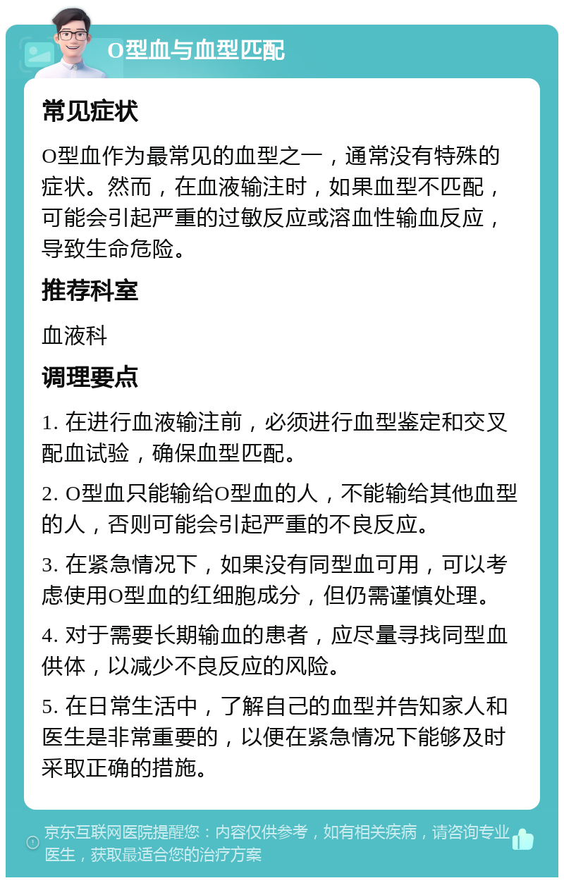 O型血与血型匹配 常见症状 O型血作为最常见的血型之一，通常没有特殊的症状。然而，在血液输注时，如果血型不匹配，可能会引起严重的过敏反应或溶血性输血反应，导致生命危险。 推荐科室 血液科 调理要点 1. 在进行血液输注前，必须进行血型鉴定和交叉配血试验，确保血型匹配。 2. O型血只能输给O型血的人，不能输给其他血型的人，否则可能会引起严重的不良反应。 3. 在紧急情况下，如果没有同型血可用，可以考虑使用O型血的红细胞成分，但仍需谨慎处理。 4. 对于需要长期输血的患者，应尽量寻找同型血供体，以减少不良反应的风险。 5. 在日常生活中，了解自己的血型并告知家人和医生是非常重要的，以便在紧急情况下能够及时采取正确的措施。