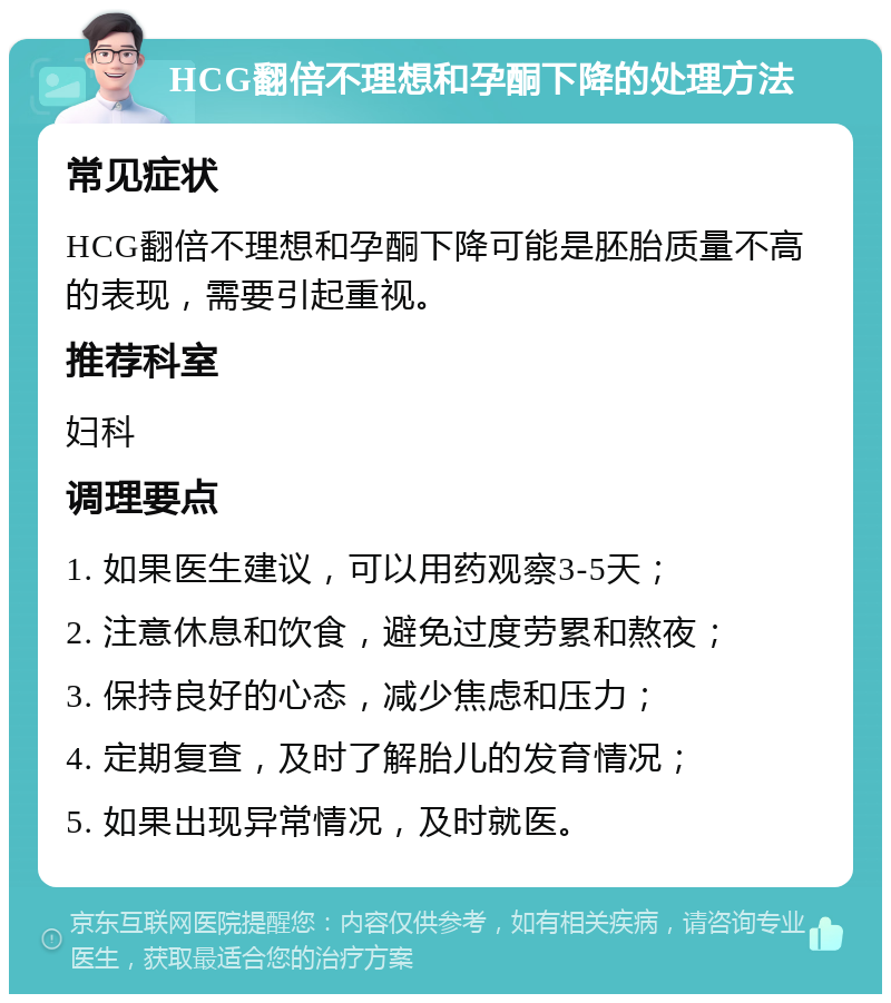 HCG翻倍不理想和孕酮下降的处理方法 常见症状 HCG翻倍不理想和孕酮下降可能是胚胎质量不高的表现，需要引起重视。 推荐科室 妇科 调理要点 1. 如果医生建议，可以用药观察3-5天； 2. 注意休息和饮食，避免过度劳累和熬夜； 3. 保持良好的心态，减少焦虑和压力； 4. 定期复查，及时了解胎儿的发育情况； 5. 如果出现异常情况，及时就医。