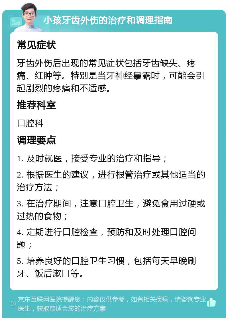 小孩牙齿外伤的治疗和调理指南 常见症状 牙齿外伤后出现的常见症状包括牙齿缺失、疼痛、红肿等。特别是当牙神经暴露时，可能会引起剧烈的疼痛和不适感。 推荐科室 口腔科 调理要点 1. 及时就医，接受专业的治疗和指导； 2. 根据医生的建议，进行根管治疗或其他适当的治疗方法； 3. 在治疗期间，注意口腔卫生，避免食用过硬或过热的食物； 4. 定期进行口腔检查，预防和及时处理口腔问题； 5. 培养良好的口腔卫生习惯，包括每天早晚刷牙、饭后漱口等。