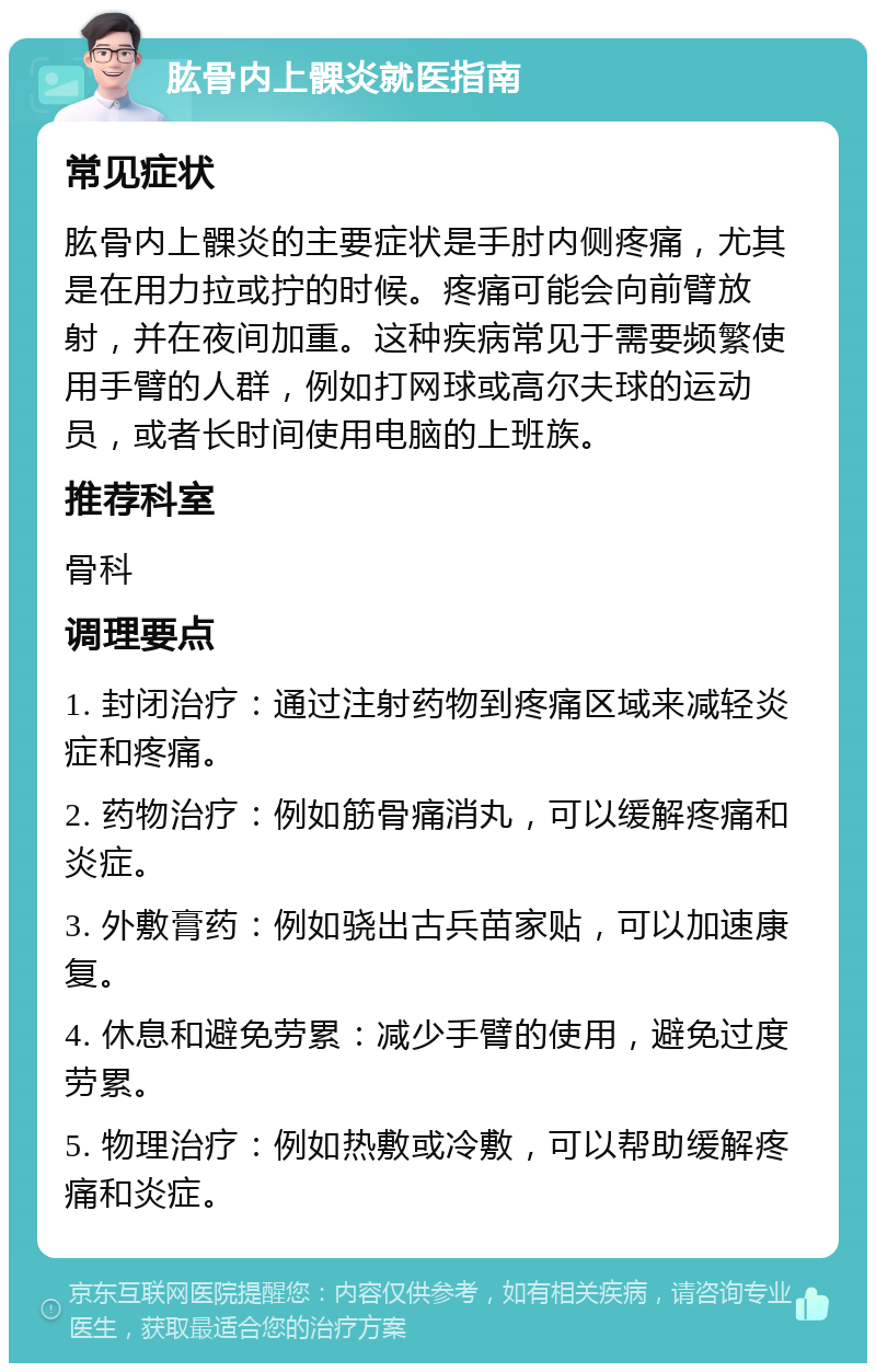 肱骨内上髁炎就医指南 常见症状 肱骨内上髁炎的主要症状是手肘内侧疼痛，尤其是在用力拉或拧的时候。疼痛可能会向前臂放射，并在夜间加重。这种疾病常见于需要频繁使用手臂的人群，例如打网球或高尔夫球的运动员，或者长时间使用电脑的上班族。 推荐科室 骨科 调理要点 1. 封闭治疗：通过注射药物到疼痛区域来减轻炎症和疼痛。 2. 药物治疗：例如筋骨痛消丸，可以缓解疼痛和炎症。 3. 外敷膏药：例如骁出古兵苗家贴，可以加速康复。 4. 休息和避免劳累：减少手臂的使用，避免过度劳累。 5. 物理治疗：例如热敷或冷敷，可以帮助缓解疼痛和炎症。