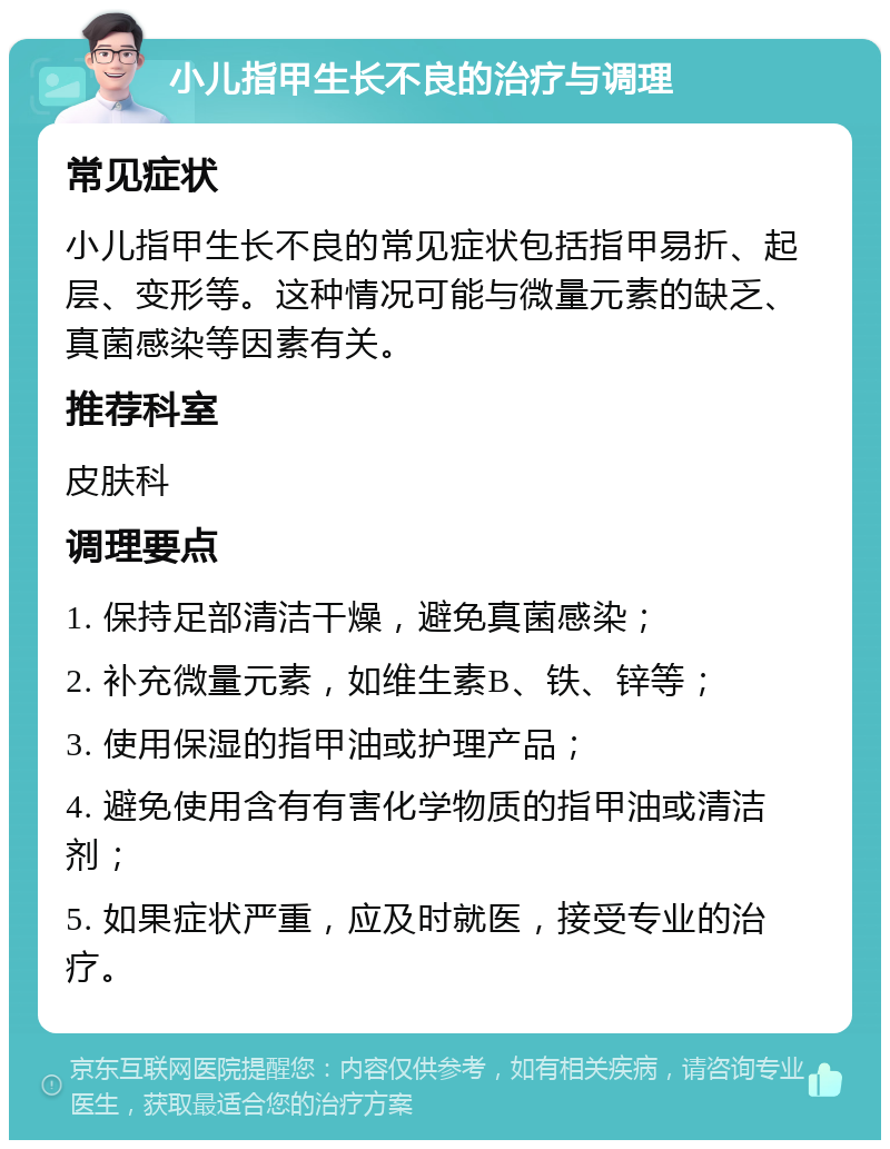 小儿指甲生长不良的治疗与调理 常见症状 小儿指甲生长不良的常见症状包括指甲易折、起层、变形等。这种情况可能与微量元素的缺乏、真菌感染等因素有关。 推荐科室 皮肤科 调理要点 1. 保持足部清洁干燥，避免真菌感染； 2. 补充微量元素，如维生素B、铁、锌等； 3. 使用保湿的指甲油或护理产品； 4. 避免使用含有有害化学物质的指甲油或清洁剂； 5. 如果症状严重，应及时就医，接受专业的治疗。