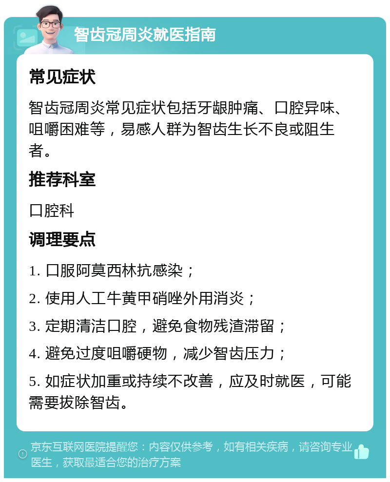 智齿冠周炎就医指南 常见症状 智齿冠周炎常见症状包括牙龈肿痛、口腔异味、咀嚼困难等，易感人群为智齿生长不良或阻生者。 推荐科室 口腔科 调理要点 1. 口服阿莫西林抗感染； 2. 使用人工牛黄甲硝唑外用消炎； 3. 定期清洁口腔，避免食物残渣滞留； 4. 避免过度咀嚼硬物，减少智齿压力； 5. 如症状加重或持续不改善，应及时就医，可能需要拔除智齿。