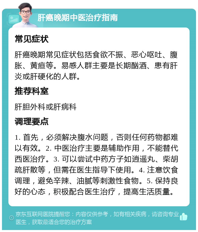 肝癌晚期中医治疗指南 常见症状 肝癌晚期常见症状包括食欲不振、恶心呕吐、腹胀、黄疸等。易感人群主要是长期酗酒、患有肝炎或肝硬化的人群。 推荐科室 肝胆外科或肝病科 调理要点 1. 首先，必须解决腹水问题，否则任何药物都难以有效。2. 中医治疗主要是辅助作用，不能替代西医治疗。3. 可以尝试中药方子如逍遥丸、柴胡疏肝散等，但需在医生指导下使用。4. 注意饮食调理，避免辛辣、油腻等刺激性食物。5. 保持良好的心态，积极配合医生治疗，提高生活质量。