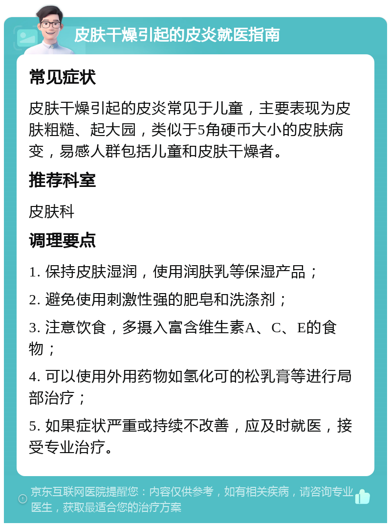 皮肤干燥引起的皮炎就医指南 常见症状 皮肤干燥引起的皮炎常见于儿童，主要表现为皮肤粗糙、起大园，类似于5角硬币大小的皮肤病变，易感人群包括儿童和皮肤干燥者。 推荐科室 皮肤科 调理要点 1. 保持皮肤湿润，使用润肤乳等保湿产品； 2. 避免使用刺激性强的肥皂和洗涤剂； 3. 注意饮食，多摄入富含维生素A、C、E的食物； 4. 可以使用外用药物如氢化可的松乳膏等进行局部治疗； 5. 如果症状严重或持续不改善，应及时就医，接受专业治疗。