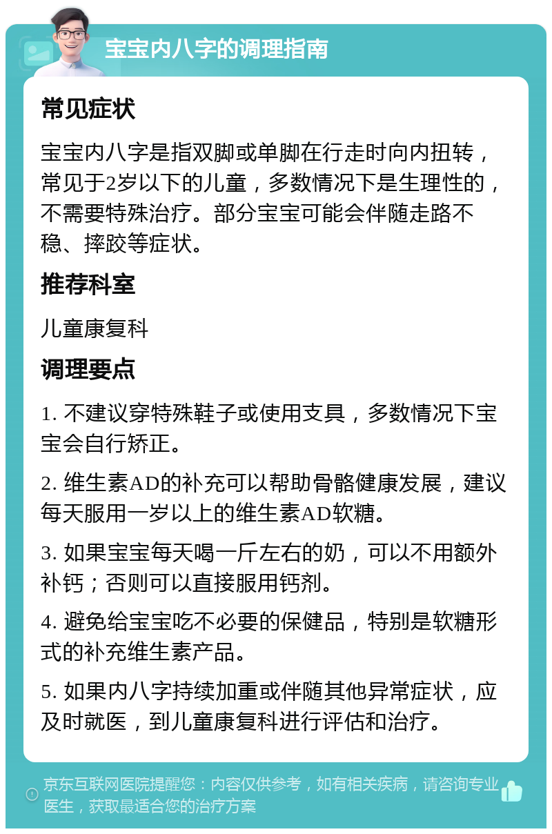 宝宝内八字的调理指南 常见症状 宝宝内八字是指双脚或单脚在行走时向内扭转，常见于2岁以下的儿童，多数情况下是生理性的，不需要特殊治疗。部分宝宝可能会伴随走路不稳、摔跤等症状。 推荐科室 儿童康复科 调理要点 1. 不建议穿特殊鞋子或使用支具，多数情况下宝宝会自行矫正。 2. 维生素AD的补充可以帮助骨骼健康发展，建议每天服用一岁以上的维生素AD软糖。 3. 如果宝宝每天喝一斤左右的奶，可以不用额外补钙；否则可以直接服用钙剂。 4. 避免给宝宝吃不必要的保健品，特别是软糖形式的补充维生素产品。 5. 如果内八字持续加重或伴随其他异常症状，应及时就医，到儿童康复科进行评估和治疗。