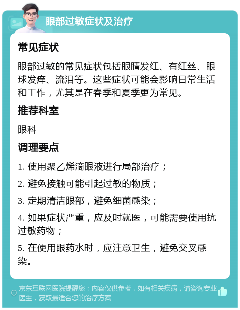 眼部过敏症状及治疗 常见症状 眼部过敏的常见症状包括眼睛发红、有红丝、眼球发痒、流泪等。这些症状可能会影响日常生活和工作，尤其是在春季和夏季更为常见。 推荐科室 眼科 调理要点 1. 使用聚乙烯滴眼液进行局部治疗； 2. 避免接触可能引起过敏的物质； 3. 定期清洁眼部，避免细菌感染； 4. 如果症状严重，应及时就医，可能需要使用抗过敏药物； 5. 在使用眼药水时，应注意卫生，避免交叉感染。