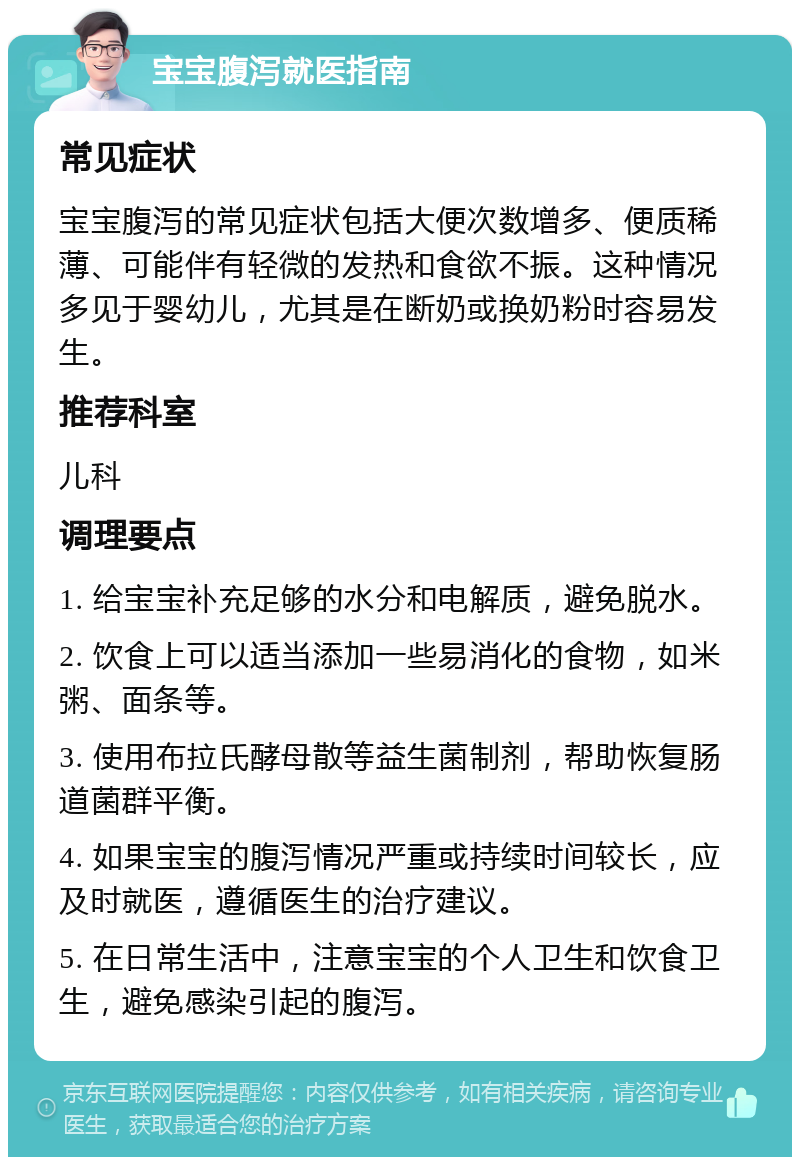 宝宝腹泻就医指南 常见症状 宝宝腹泻的常见症状包括大便次数增多、便质稀薄、可能伴有轻微的发热和食欲不振。这种情况多见于婴幼儿，尤其是在断奶或换奶粉时容易发生。 推荐科室 儿科 调理要点 1. 给宝宝补充足够的水分和电解质，避免脱水。 2. 饮食上可以适当添加一些易消化的食物，如米粥、面条等。 3. 使用布拉氏酵母散等益生菌制剂，帮助恢复肠道菌群平衡。 4. 如果宝宝的腹泻情况严重或持续时间较长，应及时就医，遵循医生的治疗建议。 5. 在日常生活中，注意宝宝的个人卫生和饮食卫生，避免感染引起的腹泻。