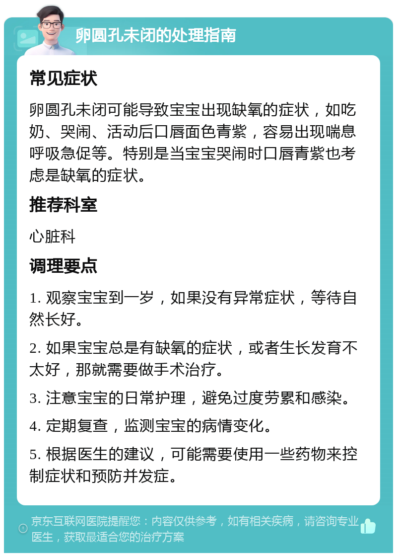 卵圆孔未闭的处理指南 常见症状 卵圆孔未闭可能导致宝宝出现缺氧的症状，如吃奶、哭闹、活动后口唇面色青紫，容易出现喘息呼吸急促等。特别是当宝宝哭闹时口唇青紫也考虑是缺氧的症状。 推荐科室 心脏科 调理要点 1. 观察宝宝到一岁，如果没有异常症状，等待自然长好。 2. 如果宝宝总是有缺氧的症状，或者生长发育不太好，那就需要做手术治疗。 3. 注意宝宝的日常护理，避免过度劳累和感染。 4. 定期复查，监测宝宝的病情变化。 5. 根据医生的建议，可能需要使用一些药物来控制症状和预防并发症。