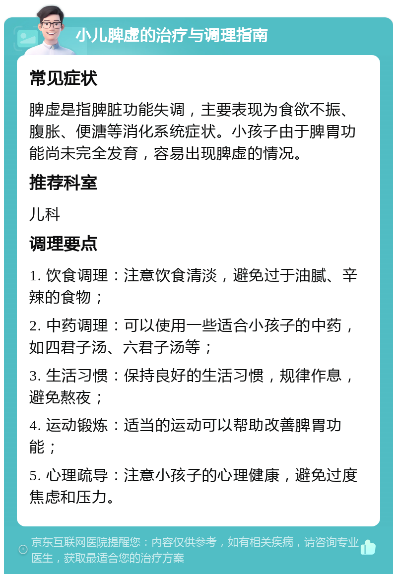 小儿脾虚的治疗与调理指南 常见症状 脾虚是指脾脏功能失调，主要表现为食欲不振、腹胀、便溏等消化系统症状。小孩子由于脾胃功能尚未完全发育，容易出现脾虚的情况。 推荐科室 儿科 调理要点 1. 饮食调理：注意饮食清淡，避免过于油腻、辛辣的食物； 2. 中药调理：可以使用一些适合小孩子的中药，如四君子汤、六君子汤等； 3. 生活习惯：保持良好的生活习惯，规律作息，避免熬夜； 4. 运动锻炼：适当的运动可以帮助改善脾胃功能； 5. 心理疏导：注意小孩子的心理健康，避免过度焦虑和压力。