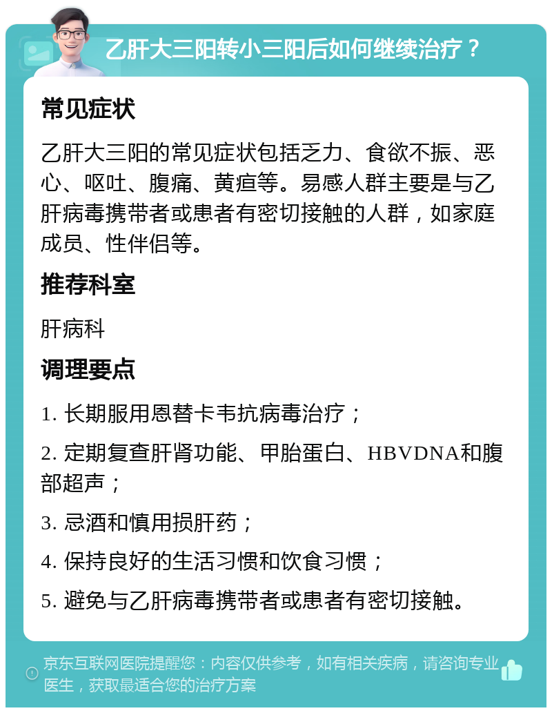 乙肝大三阳转小三阳后如何继续治疗？ 常见症状 乙肝大三阳的常见症状包括乏力、食欲不振、恶心、呕吐、腹痛、黄疸等。易感人群主要是与乙肝病毒携带者或患者有密切接触的人群，如家庭成员、性伴侣等。 推荐科室 肝病科 调理要点 1. 长期服用恩替卡韦抗病毒治疗； 2. 定期复查肝肾功能、甲胎蛋白、HBVDNA和腹部超声； 3. 忌酒和慎用损肝药； 4. 保持良好的生活习惯和饮食习惯； 5. 避免与乙肝病毒携带者或患者有密切接触。