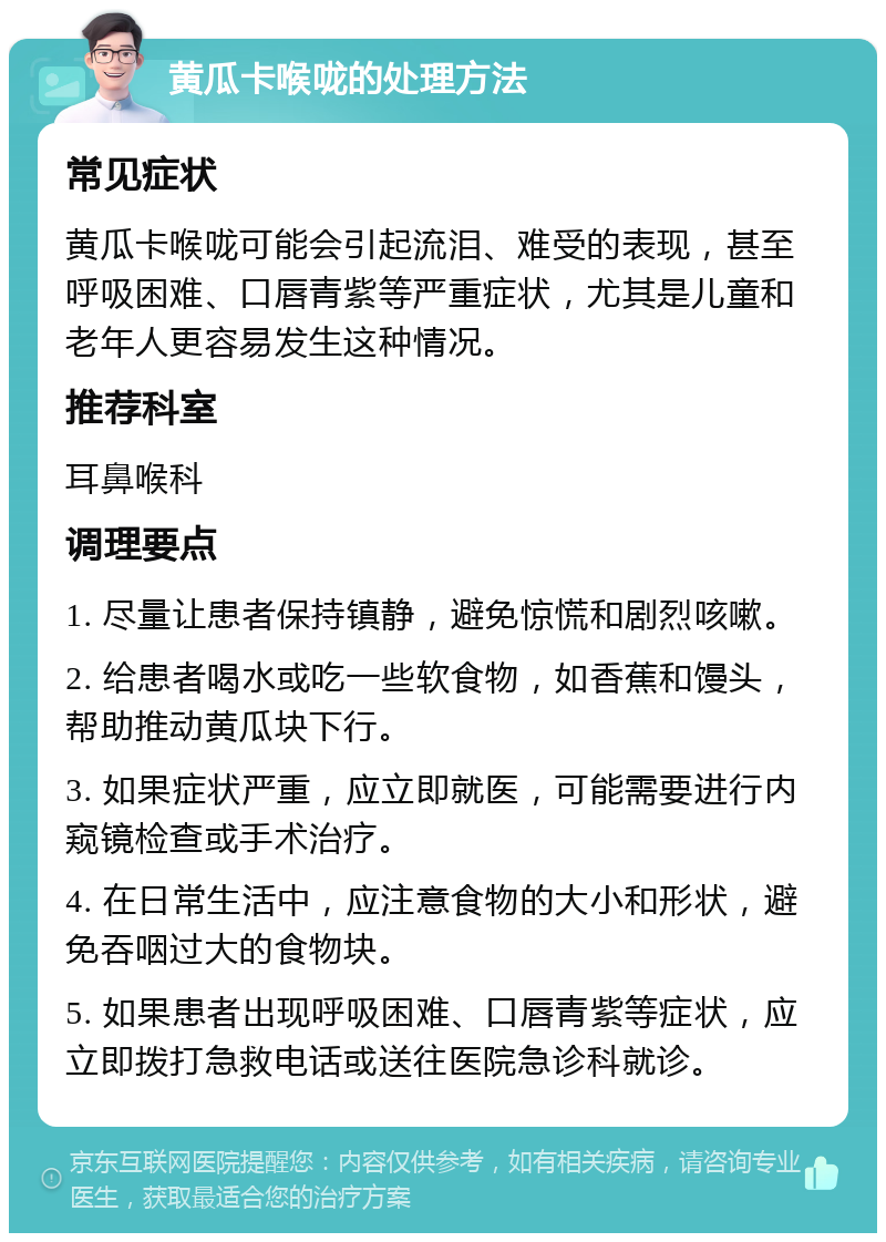 黄瓜卡喉咙的处理方法 常见症状 黄瓜卡喉咙可能会引起流泪、难受的表现，甚至呼吸困难、口唇青紫等严重症状，尤其是儿童和老年人更容易发生这种情况。 推荐科室 耳鼻喉科 调理要点 1. 尽量让患者保持镇静，避免惊慌和剧烈咳嗽。 2. 给患者喝水或吃一些软食物，如香蕉和馒头，帮助推动黄瓜块下行。 3. 如果症状严重，应立即就医，可能需要进行内窥镜检查或手术治疗。 4. 在日常生活中，应注意食物的大小和形状，避免吞咽过大的食物块。 5. 如果患者出现呼吸困难、口唇青紫等症状，应立即拨打急救电话或送往医院急诊科就诊。