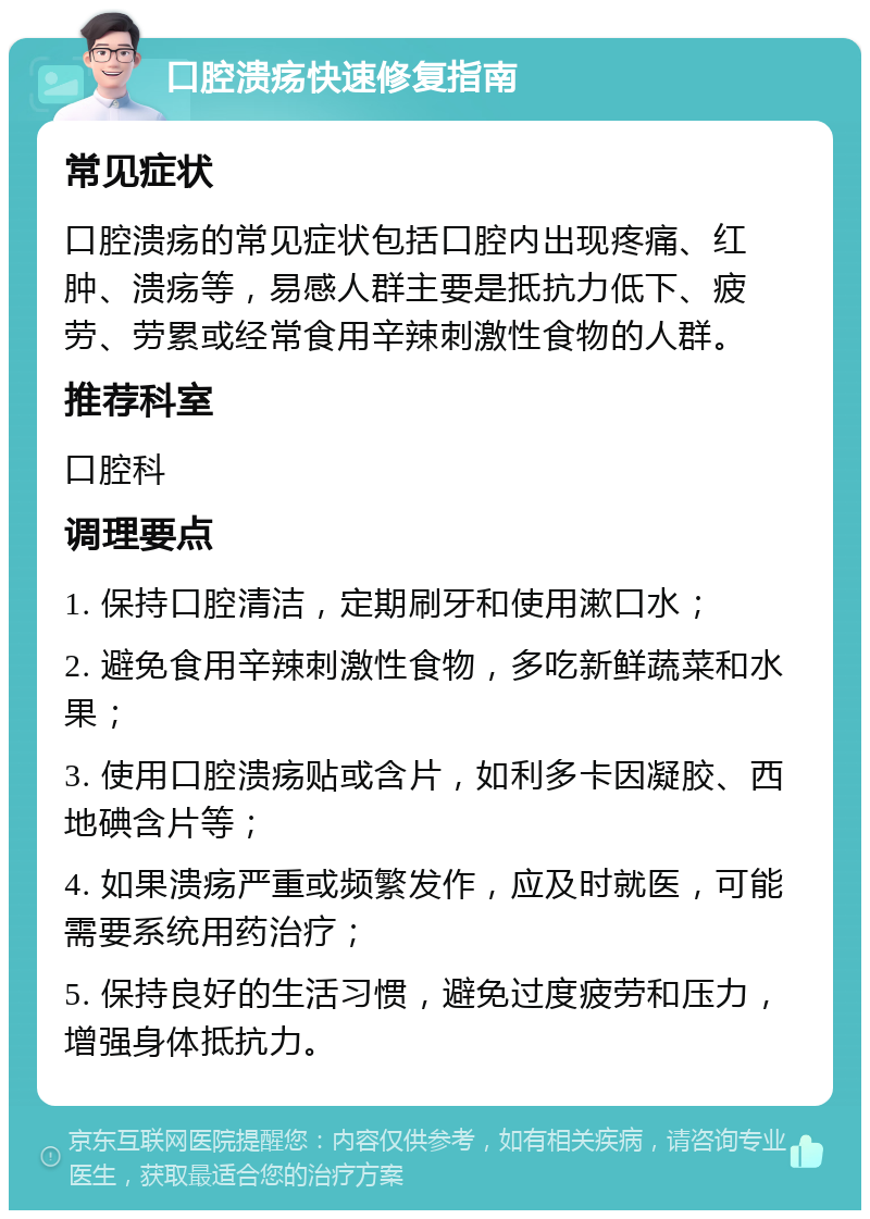 口腔溃疡快速修复指南 常见症状 口腔溃疡的常见症状包括口腔内出现疼痛、红肿、溃疡等，易感人群主要是抵抗力低下、疲劳、劳累或经常食用辛辣刺激性食物的人群。 推荐科室 口腔科 调理要点 1. 保持口腔清洁，定期刷牙和使用漱口水； 2. 避免食用辛辣刺激性食物，多吃新鲜蔬菜和水果； 3. 使用口腔溃疡贴或含片，如利多卡因凝胶、西地碘含片等； 4. 如果溃疡严重或频繁发作，应及时就医，可能需要系统用药治疗； 5. 保持良好的生活习惯，避免过度疲劳和压力，增强身体抵抗力。