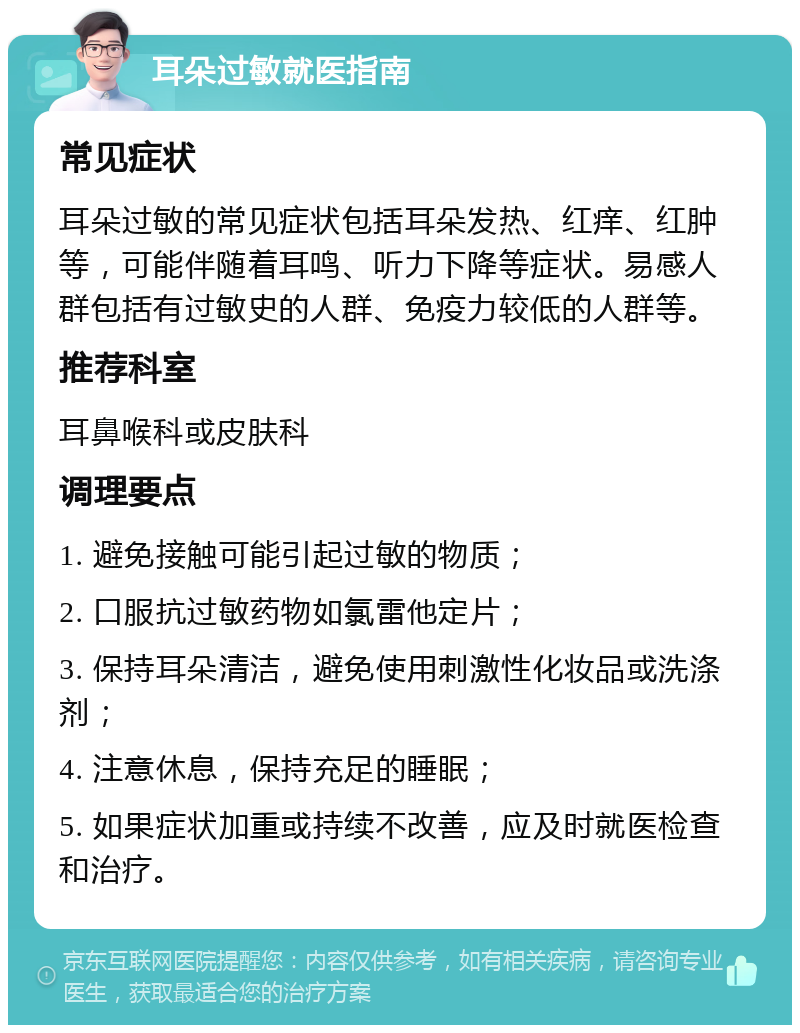 耳朵过敏就医指南 常见症状 耳朵过敏的常见症状包括耳朵发热、红痒、红肿等，可能伴随着耳鸣、听力下降等症状。易感人群包括有过敏史的人群、免疫力较低的人群等。 推荐科室 耳鼻喉科或皮肤科 调理要点 1. 避免接触可能引起过敏的物质； 2. 口服抗过敏药物如氯雷他定片； 3. 保持耳朵清洁，避免使用刺激性化妆品或洗涤剂； 4. 注意休息，保持充足的睡眠； 5. 如果症状加重或持续不改善，应及时就医检查和治疗。