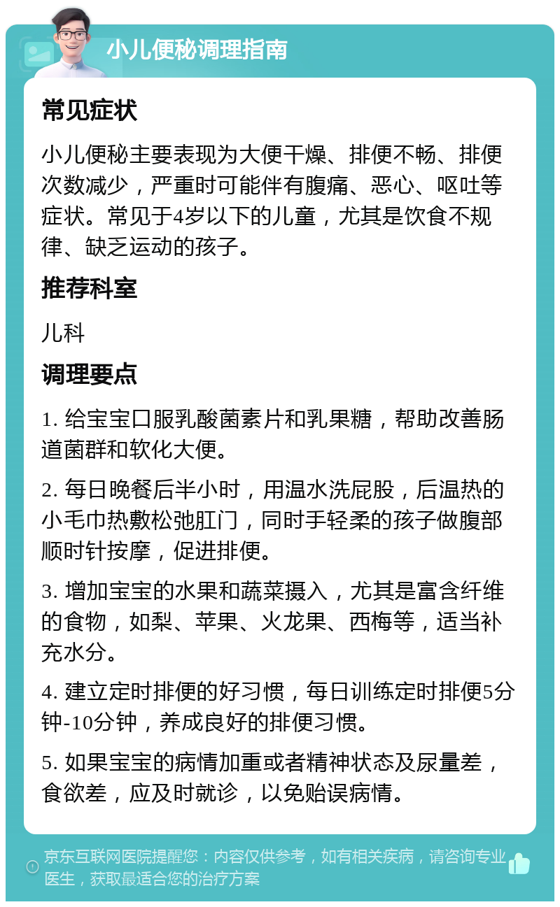 小儿便秘调理指南 常见症状 小儿便秘主要表现为大便干燥、排便不畅、排便次数减少，严重时可能伴有腹痛、恶心、呕吐等症状。常见于4岁以下的儿童，尤其是饮食不规律、缺乏运动的孩子。 推荐科室 儿科 调理要点 1. 给宝宝口服乳酸菌素片和乳果糖，帮助改善肠道菌群和软化大便。 2. 每日晚餐后半小时，用温水洗屁股，后温热的小毛巾热敷松弛肛门，同时手轻柔的孩子做腹部顺时针按摩，促进排便。 3. 增加宝宝的水果和蔬菜摄入，尤其是富含纤维的食物，如梨、苹果、火龙果、西梅等，适当补充水分。 4. 建立定时排便的好习惯，每日训练定时排便5分钟-10分钟，养成良好的排便习惯。 5. 如果宝宝的病情加重或者精神状态及尿量差，食欲差，应及时就诊，以免贻误病情。