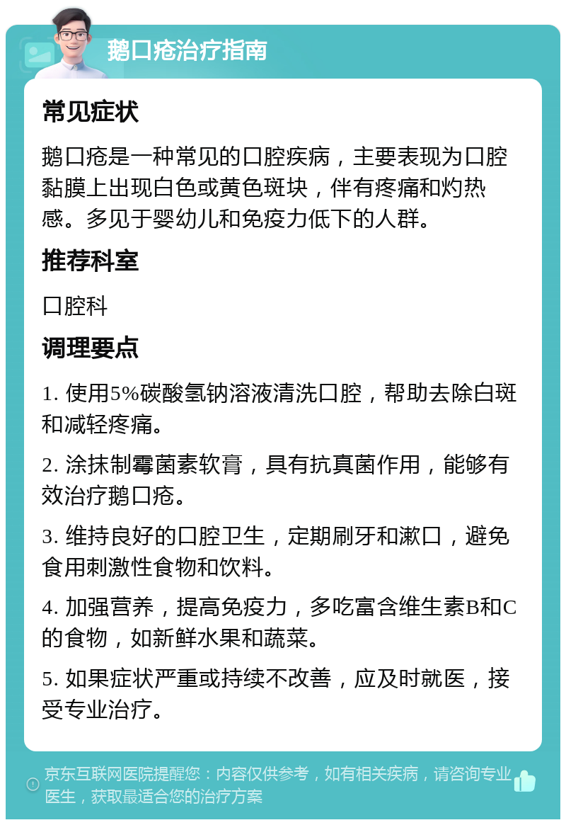 鹅口疮治疗指南 常见症状 鹅口疮是一种常见的口腔疾病，主要表现为口腔黏膜上出现白色或黄色斑块，伴有疼痛和灼热感。多见于婴幼儿和免疫力低下的人群。 推荐科室 口腔科 调理要点 1. 使用5%碳酸氢钠溶液清洗口腔，帮助去除白斑和减轻疼痛。 2. 涂抹制霉菌素软膏，具有抗真菌作用，能够有效治疗鹅口疮。 3. 维持良好的口腔卫生，定期刷牙和漱口，避免食用刺激性食物和饮料。 4. 加强营养，提高免疫力，多吃富含维生素B和C的食物，如新鲜水果和蔬菜。 5. 如果症状严重或持续不改善，应及时就医，接受专业治疗。