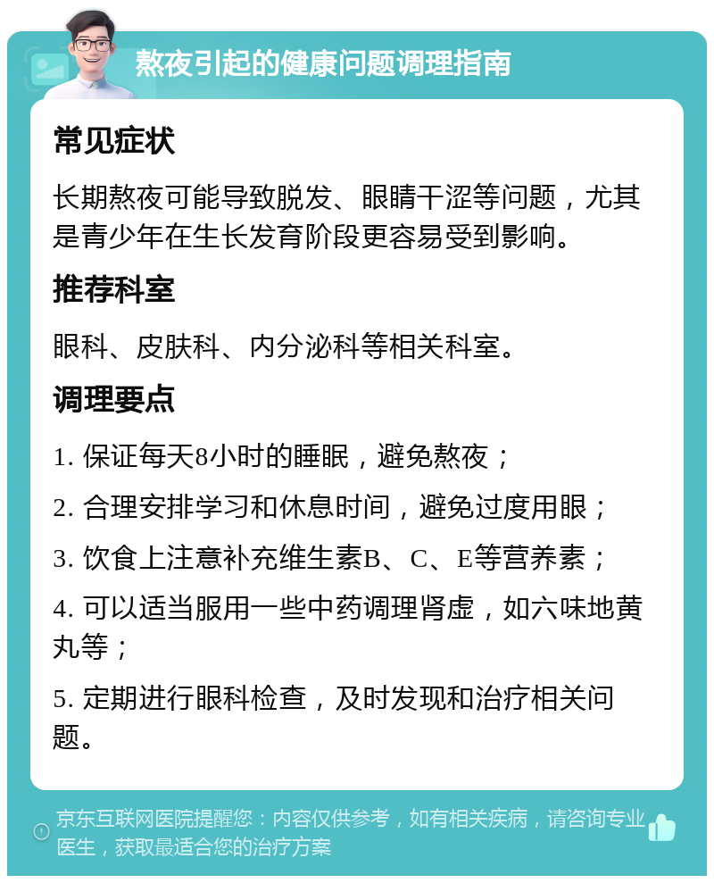 熬夜引起的健康问题调理指南 常见症状 长期熬夜可能导致脱发、眼睛干涩等问题，尤其是青少年在生长发育阶段更容易受到影响。 推荐科室 眼科、皮肤科、内分泌科等相关科室。 调理要点 1. 保证每天8小时的睡眠，避免熬夜； 2. 合理安排学习和休息时间，避免过度用眼； 3. 饮食上注意补充维生素B、C、E等营养素； 4. 可以适当服用一些中药调理肾虚，如六味地黄丸等； 5. 定期进行眼科检查，及时发现和治疗相关问题。