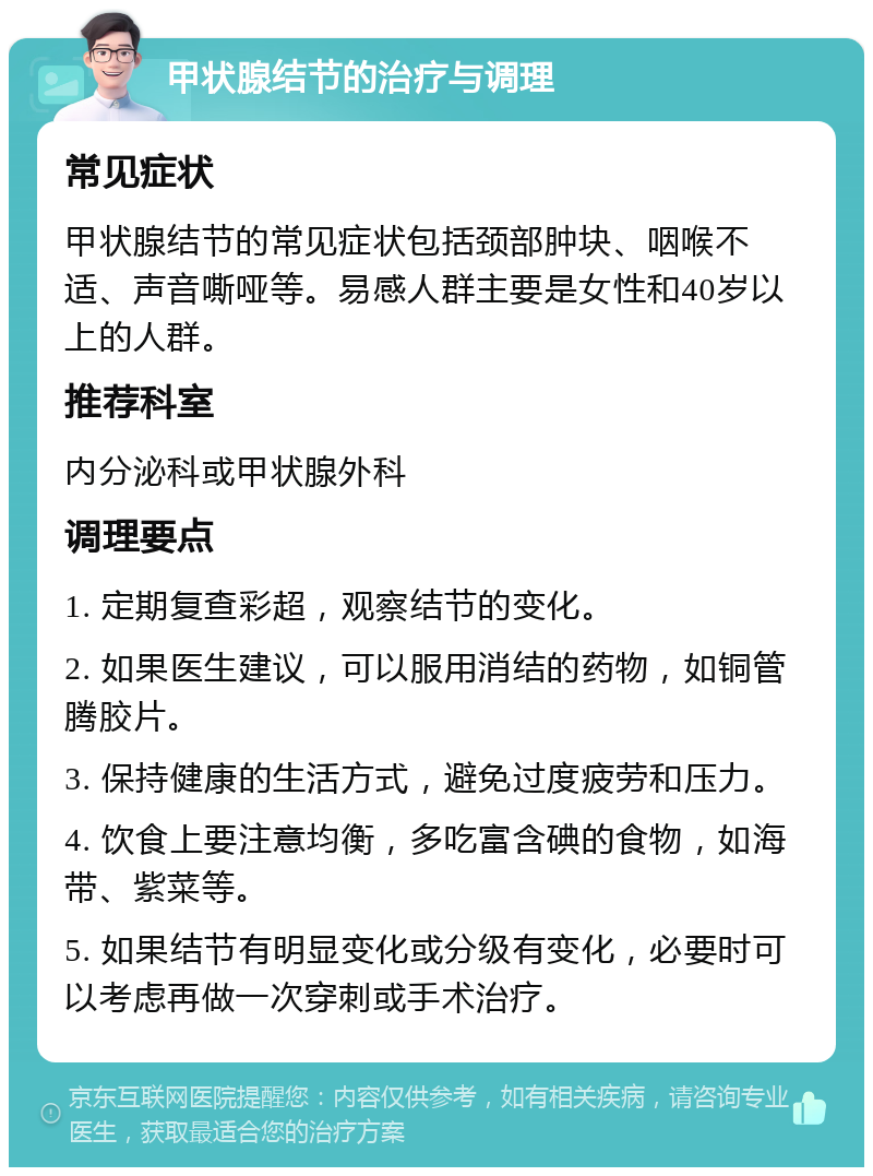 甲状腺结节的治疗与调理 常见症状 甲状腺结节的常见症状包括颈部肿块、咽喉不适、声音嘶哑等。易感人群主要是女性和40岁以上的人群。 推荐科室 内分泌科或甲状腺外科 调理要点 1. 定期复查彩超，观察结节的变化。 2. 如果医生建议，可以服用消结的药物，如铜管腾胶片。 3. 保持健康的生活方式，避免过度疲劳和压力。 4. 饮食上要注意均衡，多吃富含碘的食物，如海带、紫菜等。 5. 如果结节有明显变化或分级有变化，必要时可以考虑再做一次穿刺或手术治疗。