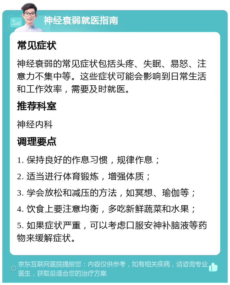 神经衰弱就医指南 常见症状 神经衰弱的常见症状包括头疼、失眠、易怒、注意力不集中等。这些症状可能会影响到日常生活和工作效率，需要及时就医。 推荐科室 神经内科 调理要点 1. 保持良好的作息习惯，规律作息； 2. 适当进行体育锻炼，增强体质； 3. 学会放松和减压的方法，如冥想、瑜伽等； 4. 饮食上要注意均衡，多吃新鲜蔬菜和水果； 5. 如果症状严重，可以考虑口服安神补脑液等药物来缓解症状。