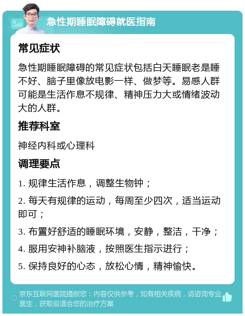 急性期睡眠障碍就医指南 常见症状 急性期睡眠障碍的常见症状包括白天睡眠老是睡不好、脑子里像放电影一样、做梦等。易感人群可能是生活作息不规律、精神压力大或情绪波动大的人群。 推荐科室 神经内科或心理科 调理要点 1. 规律生活作息，调整生物钟； 2. 每天有规律的运动，每周至少四次，适当运动即可； 3. 布置好舒适的睡眠环境，安静，整洁，干净； 4. 服用安神补脑液，按照医生指示进行； 5. 保持良好的心态，放松心情，精神愉快。