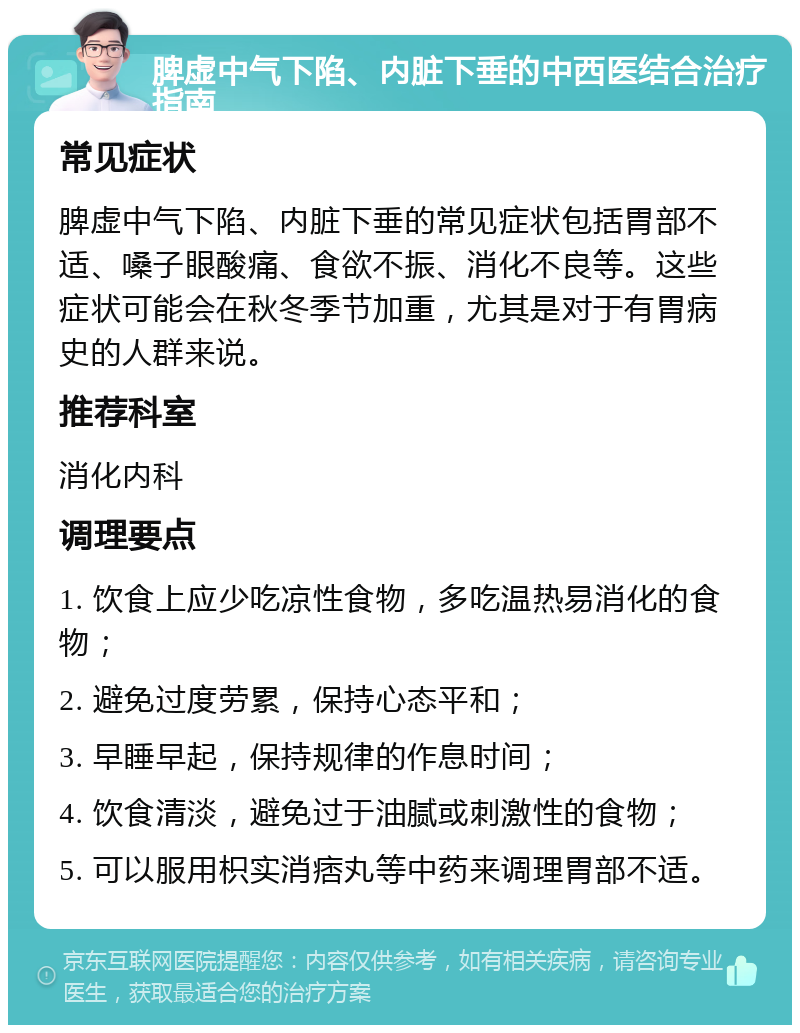 脾虚中气下陷、内脏下垂的中西医结合治疗指南 常见症状 脾虚中气下陷、内脏下垂的常见症状包括胃部不适、嗓子眼酸痛、食欲不振、消化不良等。这些症状可能会在秋冬季节加重，尤其是对于有胃病史的人群来说。 推荐科室 消化内科 调理要点 1. 饮食上应少吃凉性食物，多吃温热易消化的食物； 2. 避免过度劳累，保持心态平和； 3. 早睡早起，保持规律的作息时间； 4. 饮食清淡，避免过于油腻或刺激性的食物； 5. 可以服用枳实消痞丸等中药来调理胃部不适。