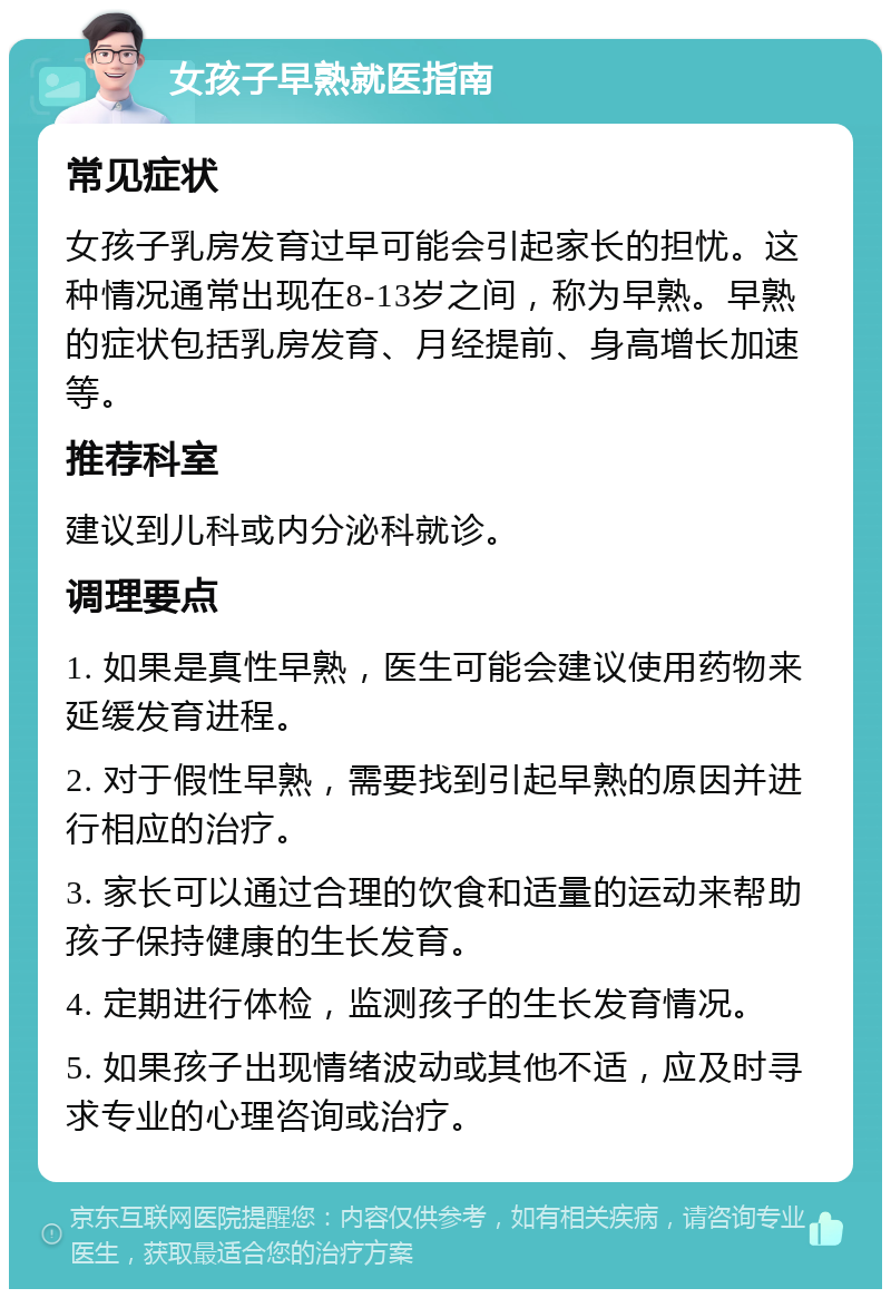 女孩子早熟就医指南 常见症状 女孩子乳房发育过早可能会引起家长的担忧。这种情况通常出现在8-13岁之间，称为早熟。早熟的症状包括乳房发育、月经提前、身高增长加速等。 推荐科室 建议到儿科或内分泌科就诊。 调理要点 1. 如果是真性早熟，医生可能会建议使用药物来延缓发育进程。 2. 对于假性早熟，需要找到引起早熟的原因并进行相应的治疗。 3. 家长可以通过合理的饮食和适量的运动来帮助孩子保持健康的生长发育。 4. 定期进行体检，监测孩子的生长发育情况。 5. 如果孩子出现情绪波动或其他不适，应及时寻求专业的心理咨询或治疗。