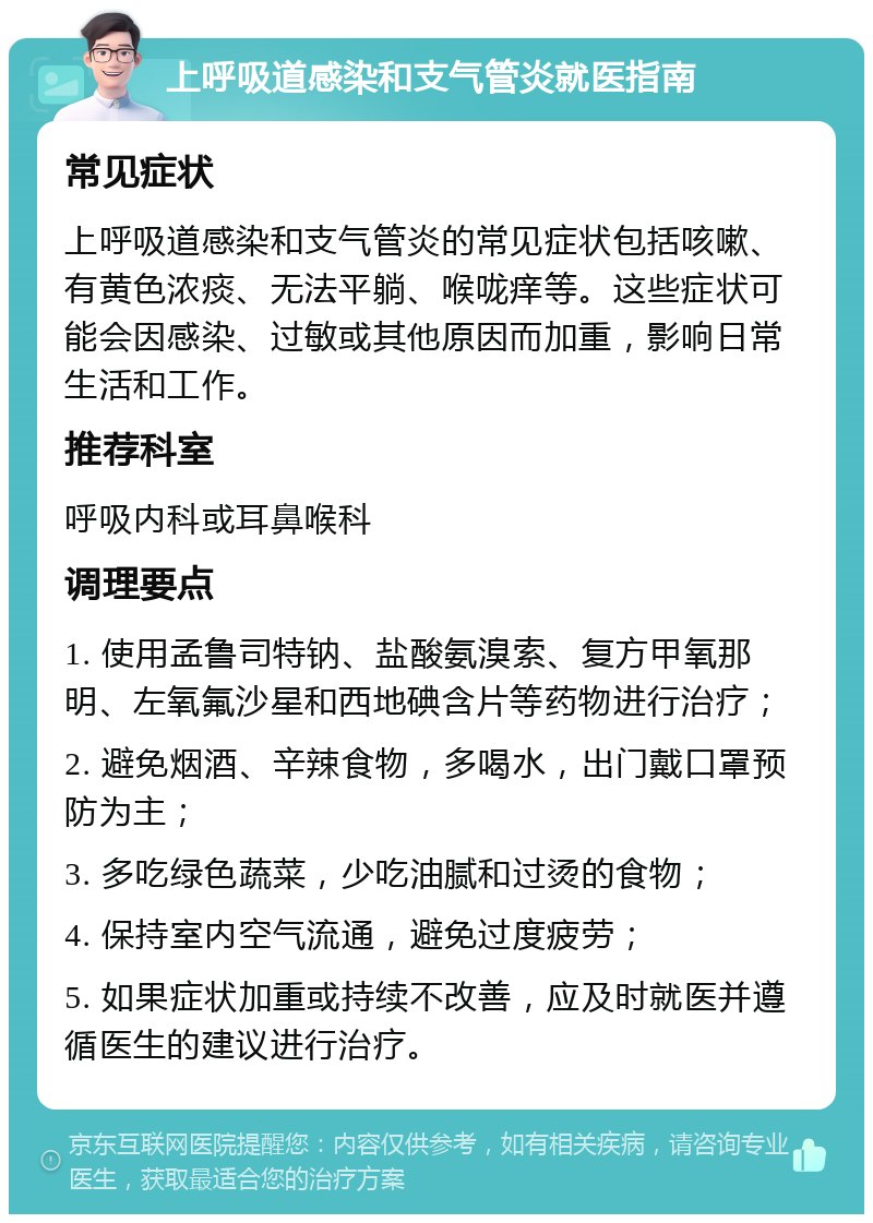 上呼吸道感染和支气管炎就医指南 常见症状 上呼吸道感染和支气管炎的常见症状包括咳嗽、有黄色浓痰、无法平躺、喉咙痒等。这些症状可能会因感染、过敏或其他原因而加重，影响日常生活和工作。 推荐科室 呼吸内科或耳鼻喉科 调理要点 1. 使用孟鲁司特钠、盐酸氨溴索、复方甲氧那明、左氧氟沙星和西地碘含片等药物进行治疗； 2. 避免烟酒、辛辣食物，多喝水，出门戴口罩预防为主； 3. 多吃绿色蔬菜，少吃油腻和过烫的食物； 4. 保持室内空气流通，避免过度疲劳； 5. 如果症状加重或持续不改善，应及时就医并遵循医生的建议进行治疗。