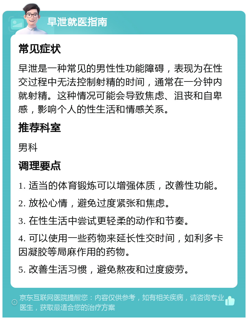 早泄就医指南 常见症状 早泄是一种常见的男性性功能障碍，表现为在性交过程中无法控制射精的时间，通常在一分钟内就射精。这种情况可能会导致焦虑、沮丧和自卑感，影响个人的性生活和情感关系。 推荐科室 男科 调理要点 1. 适当的体育锻炼可以增强体质，改善性功能。 2. 放松心情，避免过度紧张和焦虑。 3. 在性生活中尝试更轻柔的动作和节奏。 4. 可以使用一些药物来延长性交时间，如利多卡因凝胶等局麻作用的药物。 5. 改善生活习惯，避免熬夜和过度疲劳。