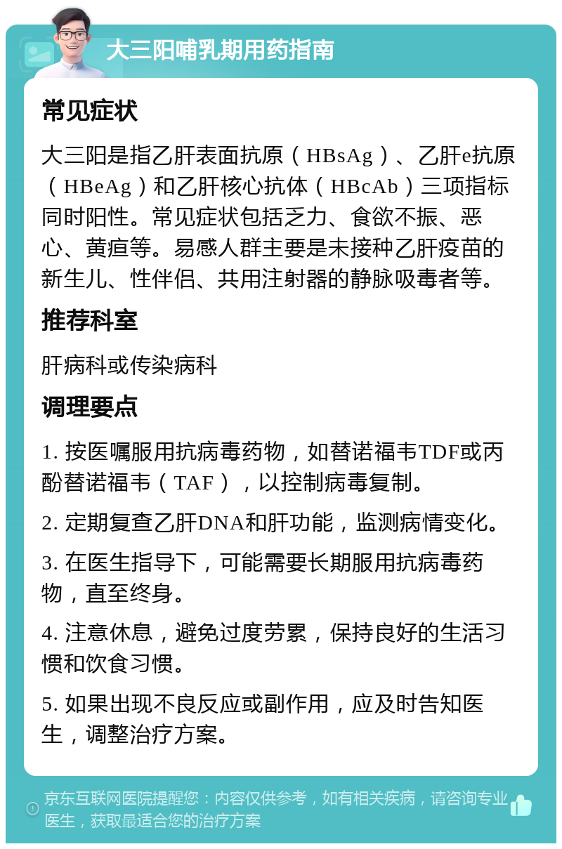 大三阳哺乳期用药指南 常见症状 大三阳是指乙肝表面抗原（HBsAg）、乙肝e抗原（HBeAg）和乙肝核心抗体（HBcAb）三项指标同时阳性。常见症状包括乏力、食欲不振、恶心、黄疸等。易感人群主要是未接种乙肝疫苗的新生儿、性伴侣、共用注射器的静脉吸毒者等。 推荐科室 肝病科或传染病科 调理要点 1. 按医嘱服用抗病毒药物，如替诺福韦TDF或丙酚替诺福韦（TAF），以控制病毒复制。 2. 定期复查乙肝DNA和肝功能，监测病情变化。 3. 在医生指导下，可能需要长期服用抗病毒药物，直至终身。 4. 注意休息，避免过度劳累，保持良好的生活习惯和饮食习惯。 5. 如果出现不良反应或副作用，应及时告知医生，调整治疗方案。