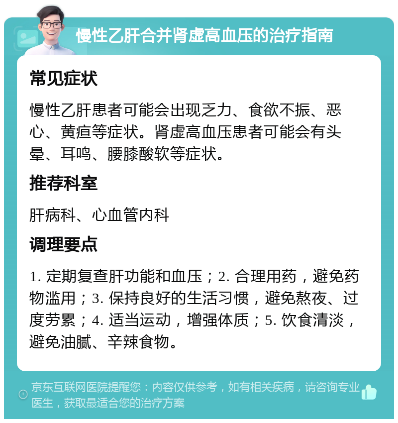 慢性乙肝合并肾虚高血压的治疗指南 常见症状 慢性乙肝患者可能会出现乏力、食欲不振、恶心、黄疸等症状。肾虚高血压患者可能会有头晕、耳鸣、腰膝酸软等症状。 推荐科室 肝病科、心血管内科 调理要点 1. 定期复查肝功能和血压；2. 合理用药，避免药物滥用；3. 保持良好的生活习惯，避免熬夜、过度劳累；4. 适当运动，增强体质；5. 饮食清淡，避免油腻、辛辣食物。