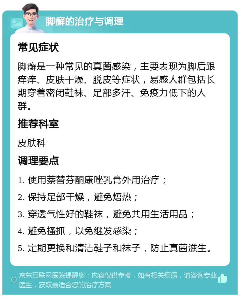 脚癣的治疗与调理 常见症状 脚癣是一种常见的真菌感染，主要表现为脚后跟痒痒、皮肤干燥、脱皮等症状，易感人群包括长期穿着密闭鞋袜、足部多汗、免疫力低下的人群。 推荐科室 皮肤科 调理要点 1. 使用萘替芬酮康唑乳膏外用治疗； 2. 保持足部干燥，避免焐热； 3. 穿透气性好的鞋袜，避免共用生活用品； 4. 避免搔抓，以免继发感染； 5. 定期更换和清洁鞋子和袜子，防止真菌滋生。