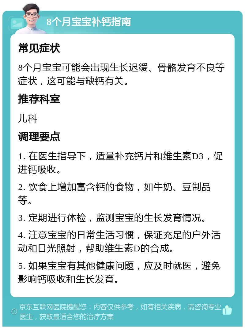 8个月宝宝补钙指南 常见症状 8个月宝宝可能会出现生长迟缓、骨骼发育不良等症状，这可能与缺钙有关。 推荐科室 儿科 调理要点 1. 在医生指导下，适量补充钙片和维生素D3，促进钙吸收。 2. 饮食上增加富含钙的食物，如牛奶、豆制品等。 3. 定期进行体检，监测宝宝的生长发育情况。 4. 注意宝宝的日常生活习惯，保证充足的户外活动和日光照射，帮助维生素D的合成。 5. 如果宝宝有其他健康问题，应及时就医，避免影响钙吸收和生长发育。