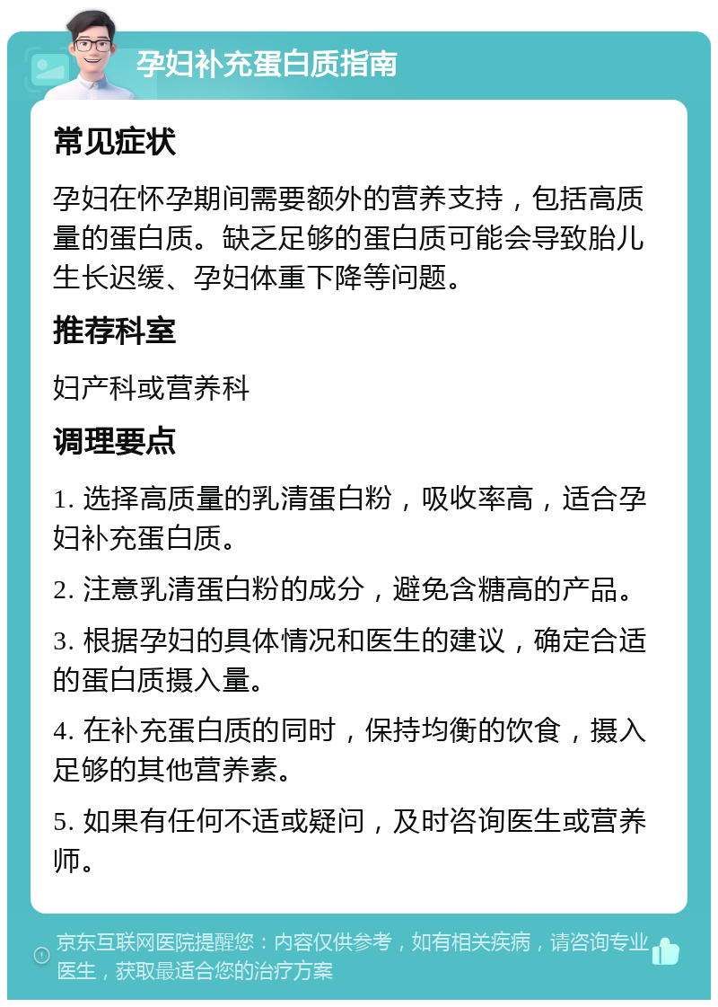 孕妇补充蛋白质指南 常见症状 孕妇在怀孕期间需要额外的营养支持，包括高质量的蛋白质。缺乏足够的蛋白质可能会导致胎儿生长迟缓、孕妇体重下降等问题。 推荐科室 妇产科或营养科 调理要点 1. 选择高质量的乳清蛋白粉，吸收率高，适合孕妇补充蛋白质。 2. 注意乳清蛋白粉的成分，避免含糖高的产品。 3. 根据孕妇的具体情况和医生的建议，确定合适的蛋白质摄入量。 4. 在补充蛋白质的同时，保持均衡的饮食，摄入足够的其他营养素。 5. 如果有任何不适或疑问，及时咨询医生或营养师。