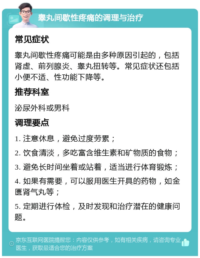 睾丸间歇性疼痛的调理与治疗 常见症状 睾丸间歇性疼痛可能是由多种原因引起的，包括肾虚、前列腺炎、睾丸扭转等。常见症状还包括小便不适、性功能下降等。 推荐科室 泌尿外科或男科 调理要点 1. 注意休息，避免过度劳累； 2. 饮食清淡，多吃富含维生素和矿物质的食物； 3. 避免长时间坐着或站着，适当进行体育锻炼； 4. 如果有需要，可以服用医生开具的药物，如金匮肾气丸等； 5. 定期进行体检，及时发现和治疗潜在的健康问题。