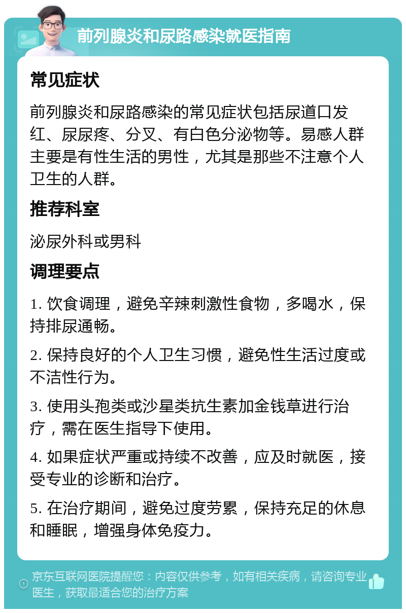 前列腺炎和尿路感染就医指南 常见症状 前列腺炎和尿路感染的常见症状包括尿道口发红、尿尿疼、分叉、有白色分泌物等。易感人群主要是有性生活的男性，尤其是那些不注意个人卫生的人群。 推荐科室 泌尿外科或男科 调理要点 1. 饮食调理，避免辛辣刺激性食物，多喝水，保持排尿通畅。 2. 保持良好的个人卫生习惯，避免性生活过度或不洁性行为。 3. 使用头孢类或沙星类抗生素加金钱草进行治疗，需在医生指导下使用。 4. 如果症状严重或持续不改善，应及时就医，接受专业的诊断和治疗。 5. 在治疗期间，避免过度劳累，保持充足的休息和睡眠，增强身体免疫力。