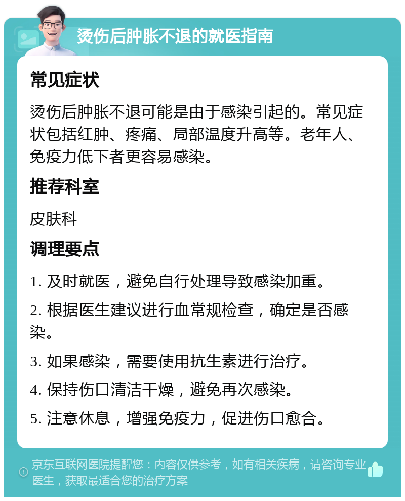 烫伤后肿胀不退的就医指南 常见症状 烫伤后肿胀不退可能是由于感染引起的。常见症状包括红肿、疼痛、局部温度升高等。老年人、免疫力低下者更容易感染。 推荐科室 皮肤科 调理要点 1. 及时就医，避免自行处理导致感染加重。 2. 根据医生建议进行血常规检查，确定是否感染。 3. 如果感染，需要使用抗生素进行治疗。 4. 保持伤口清洁干燥，避免再次感染。 5. 注意休息，增强免疫力，促进伤口愈合。