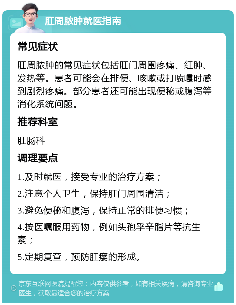 肛周脓肿就医指南 常见症状 肛周脓肿的常见症状包括肛门周围疼痛、红肿、发热等。患者可能会在排便、咳嗽或打喷嚏时感到剧烈疼痛。部分患者还可能出现便秘或腹泻等消化系统问题。 推荐科室 肛肠科 调理要点 1.及时就医，接受专业的治疗方案； 2.注意个人卫生，保持肛门周围清洁； 3.避免便秘和腹泻，保持正常的排便习惯； 4.按医嘱服用药物，例如头孢孚辛脂片等抗生素； 5.定期复查，预防肛瘘的形成。