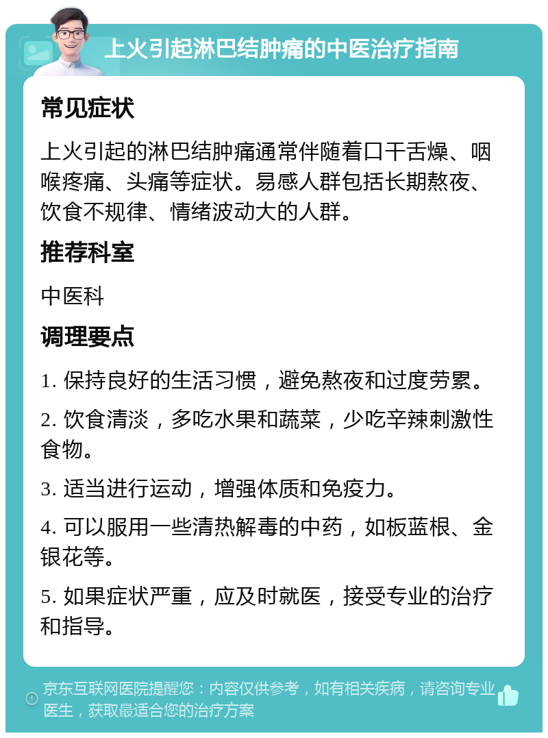 上火引起淋巴结肿痛的中医治疗指南 常见症状 上火引起的淋巴结肿痛通常伴随着口干舌燥、咽喉疼痛、头痛等症状。易感人群包括长期熬夜、饮食不规律、情绪波动大的人群。 推荐科室 中医科 调理要点 1. 保持良好的生活习惯，避免熬夜和过度劳累。 2. 饮食清淡，多吃水果和蔬菜，少吃辛辣刺激性食物。 3. 适当进行运动，增强体质和免疫力。 4. 可以服用一些清热解毒的中药，如板蓝根、金银花等。 5. 如果症状严重，应及时就医，接受专业的治疗和指导。