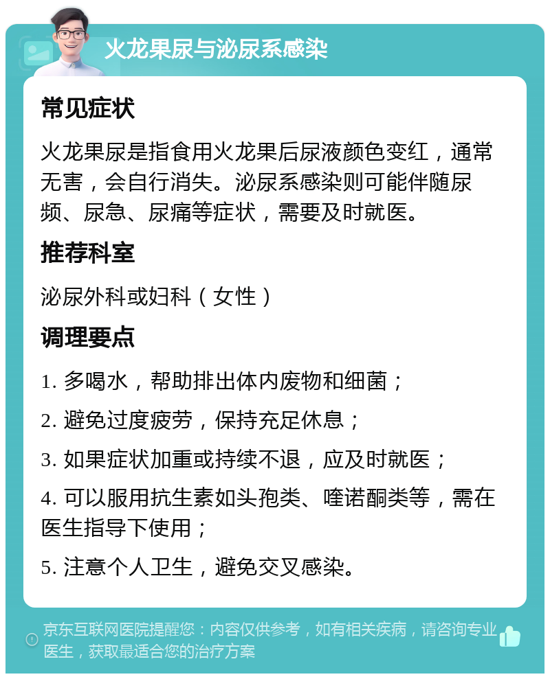 火龙果尿与泌尿系感染 常见症状 火龙果尿是指食用火龙果后尿液颜色变红，通常无害，会自行消失。泌尿系感染则可能伴随尿频、尿急、尿痛等症状，需要及时就医。 推荐科室 泌尿外科或妇科（女性） 调理要点 1. 多喝水，帮助排出体内废物和细菌； 2. 避免过度疲劳，保持充足休息； 3. 如果症状加重或持续不退，应及时就医； 4. 可以服用抗生素如头孢类、喹诺酮类等，需在医生指导下使用； 5. 注意个人卫生，避免交叉感染。