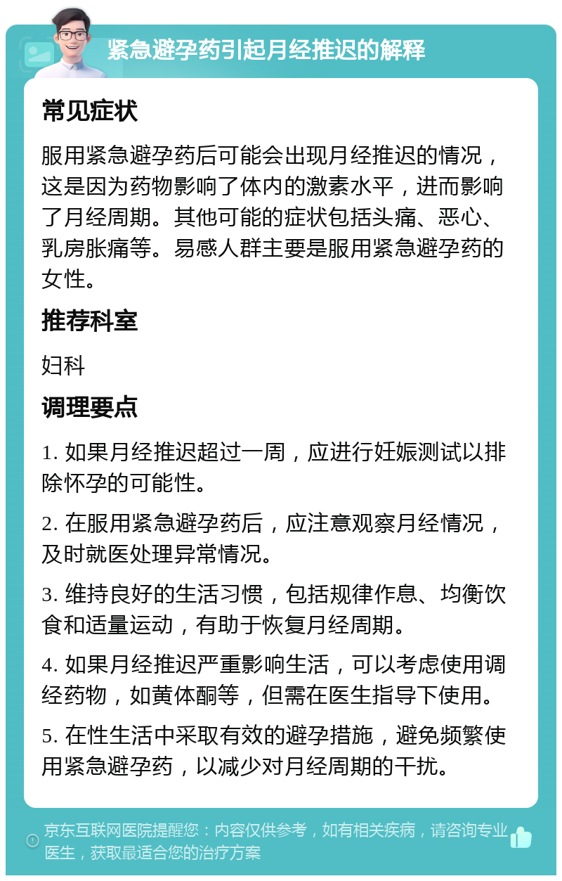 紧急避孕药引起月经推迟的解释 常见症状 服用紧急避孕药后可能会出现月经推迟的情况，这是因为药物影响了体内的激素水平，进而影响了月经周期。其他可能的症状包括头痛、恶心、乳房胀痛等。易感人群主要是服用紧急避孕药的女性。 推荐科室 妇科 调理要点 1. 如果月经推迟超过一周，应进行妊娠测试以排除怀孕的可能性。 2. 在服用紧急避孕药后，应注意观察月经情况，及时就医处理异常情况。 3. 维持良好的生活习惯，包括规律作息、均衡饮食和适量运动，有助于恢复月经周期。 4. 如果月经推迟严重影响生活，可以考虑使用调经药物，如黄体酮等，但需在医生指导下使用。 5. 在性生活中采取有效的避孕措施，避免频繁使用紧急避孕药，以减少对月经周期的干扰。