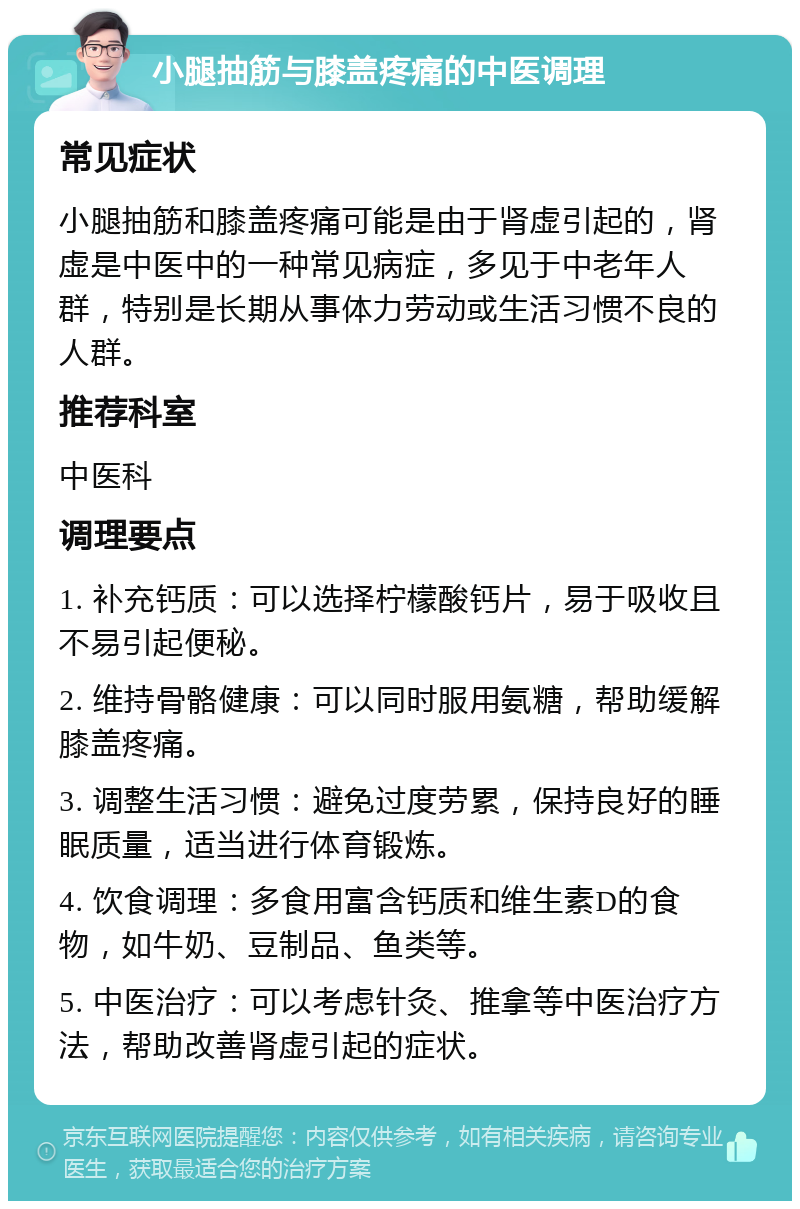 小腿抽筋与膝盖疼痛的中医调理 常见症状 小腿抽筋和膝盖疼痛可能是由于肾虚引起的，肾虚是中医中的一种常见病症，多见于中老年人群，特别是长期从事体力劳动或生活习惯不良的人群。 推荐科室 中医科 调理要点 1. 补充钙质：可以选择柠檬酸钙片，易于吸收且不易引起便秘。 2. 维持骨骼健康：可以同时服用氨糖，帮助缓解膝盖疼痛。 3. 调整生活习惯：避免过度劳累，保持良好的睡眠质量，适当进行体育锻炼。 4. 饮食调理：多食用富含钙质和维生素D的食物，如牛奶、豆制品、鱼类等。 5. 中医治疗：可以考虑针灸、推拿等中医治疗方法，帮助改善肾虚引起的症状。