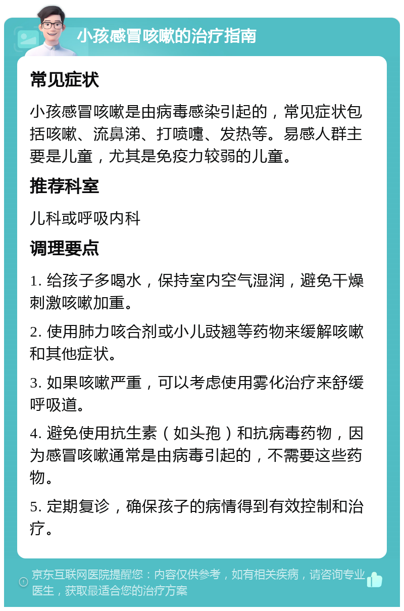 小孩感冒咳嗽的治疗指南 常见症状 小孩感冒咳嗽是由病毒感染引起的，常见症状包括咳嗽、流鼻涕、打喷嚏、发热等。易感人群主要是儿童，尤其是免疫力较弱的儿童。 推荐科室 儿科或呼吸内科 调理要点 1. 给孩子多喝水，保持室内空气湿润，避免干燥刺激咳嗽加重。 2. 使用肺力咳合剂或小儿豉翘等药物来缓解咳嗽和其他症状。 3. 如果咳嗽严重，可以考虑使用雾化治疗来舒缓呼吸道。 4. 避免使用抗生素（如头孢）和抗病毒药物，因为感冒咳嗽通常是由病毒引起的，不需要这些药物。 5. 定期复诊，确保孩子的病情得到有效控制和治疗。