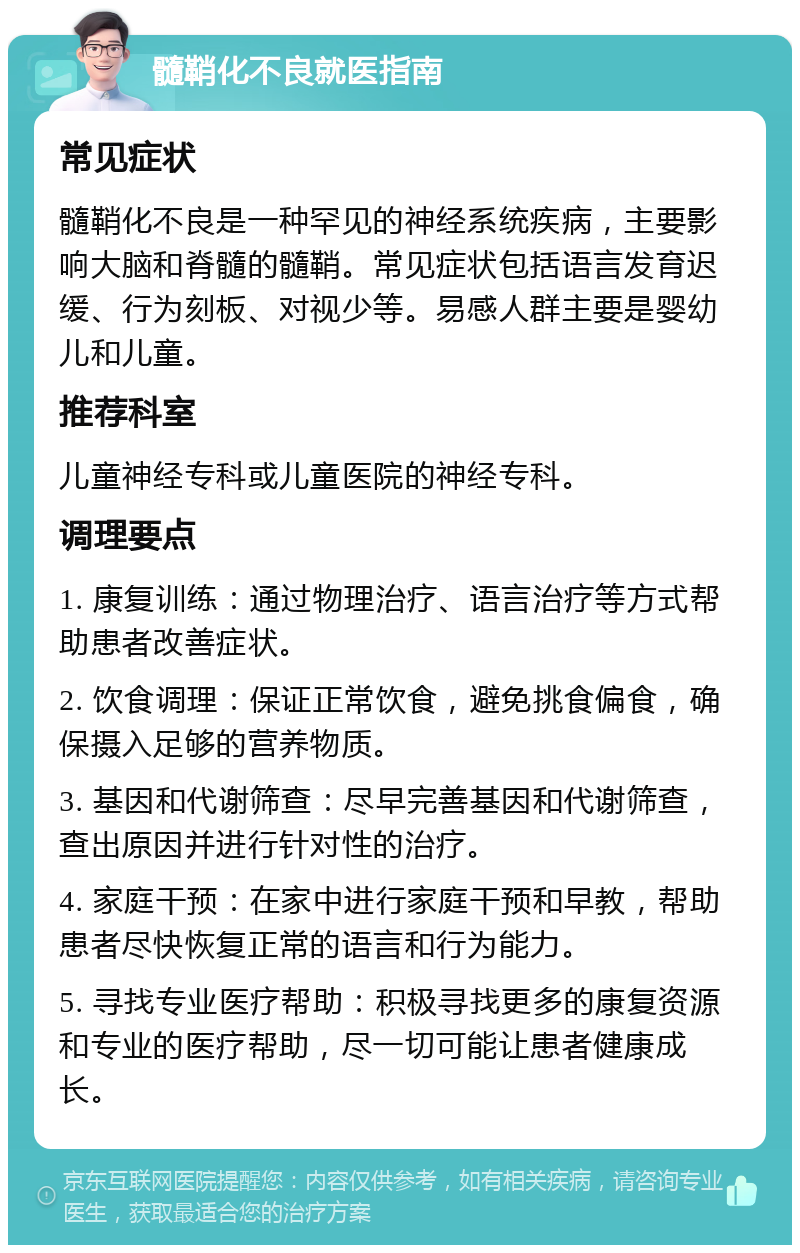 髓鞘化不良就医指南 常见症状 髓鞘化不良是一种罕见的神经系统疾病，主要影响大脑和脊髓的髓鞘。常见症状包括语言发育迟缓、行为刻板、对视少等。易感人群主要是婴幼儿和儿童。 推荐科室 儿童神经专科或儿童医院的神经专科。 调理要点 1. 康复训练：通过物理治疗、语言治疗等方式帮助患者改善症状。 2. 饮食调理：保证正常饮食，避免挑食偏食，确保摄入足够的营养物质。 3. 基因和代谢筛查：尽早完善基因和代谢筛查，查出原因并进行针对性的治疗。 4. 家庭干预：在家中进行家庭干预和早教，帮助患者尽快恢复正常的语言和行为能力。 5. 寻找专业医疗帮助：积极寻找更多的康复资源和专业的医疗帮助，尽一切可能让患者健康成长。