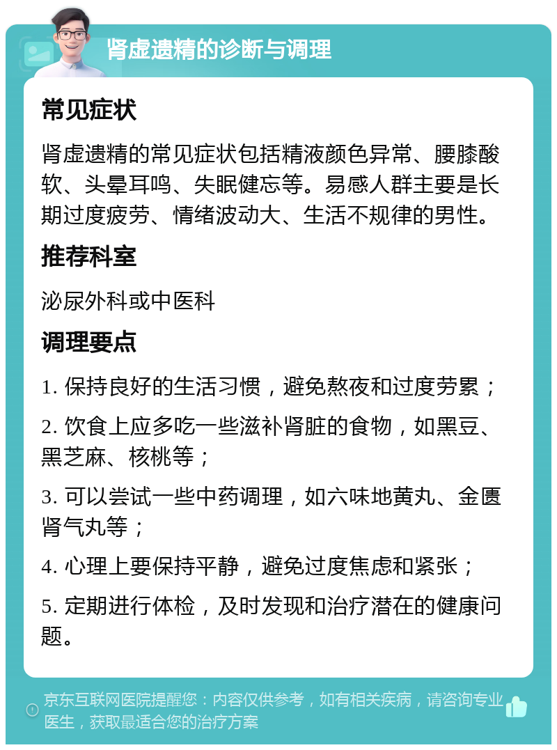 肾虚遗精的诊断与调理 常见症状 肾虚遗精的常见症状包括精液颜色异常、腰膝酸软、头晕耳鸣、失眠健忘等。易感人群主要是长期过度疲劳、情绪波动大、生活不规律的男性。 推荐科室 泌尿外科或中医科 调理要点 1. 保持良好的生活习惯，避免熬夜和过度劳累； 2. 饮食上应多吃一些滋补肾脏的食物，如黑豆、黑芝麻、核桃等； 3. 可以尝试一些中药调理，如六味地黄丸、金匮肾气丸等； 4. 心理上要保持平静，避免过度焦虑和紧张； 5. 定期进行体检，及时发现和治疗潜在的健康问题。