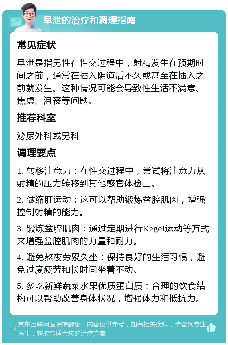 早泄的治疗和调理指南 常见症状 早泄是指男性在性交过程中，射精发生在预期时间之前，通常在插入阴道后不久或甚至在插入之前就发生。这种情况可能会导致性生活不满意、焦虑、沮丧等问题。 推荐科室 泌尿外科或男科 调理要点 1. 转移注意力：在性交过程中，尝试将注意力从射精的压力转移到其他感官体验上。 2. 做缩肛运动：这可以帮助锻炼盆腔肌肉，增强控制射精的能力。 3. 锻炼盆腔肌肉：通过定期进行Kegel运动等方式来增强盆腔肌肉的力量和耐力。 4. 避免熬夜劳累久坐：保持良好的生活习惯，避免过度疲劳和长时间坐着不动。 5. 多吃新鲜蔬菜水果优质蛋白质：合理的饮食结构可以帮助改善身体状况，增强体力和抵抗力。