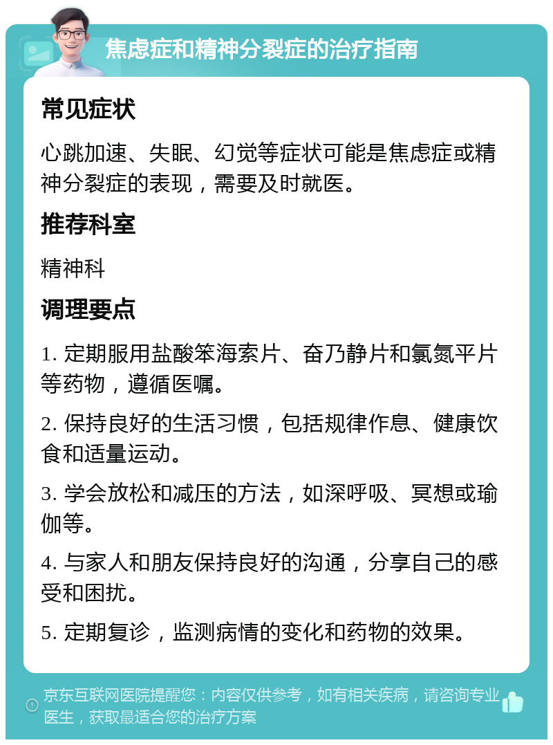 焦虑症和精神分裂症的治疗指南 常见症状 心跳加速、失眠、幻觉等症状可能是焦虑症或精神分裂症的表现，需要及时就医。 推荐科室 精神科 调理要点 1. 定期服用盐酸笨海索片、奋乃静片和氯氮平片等药物，遵循医嘱。 2. 保持良好的生活习惯，包括规律作息、健康饮食和适量运动。 3. 学会放松和减压的方法，如深呼吸、冥想或瑜伽等。 4. 与家人和朋友保持良好的沟通，分享自己的感受和困扰。 5. 定期复诊，监测病情的变化和药物的效果。