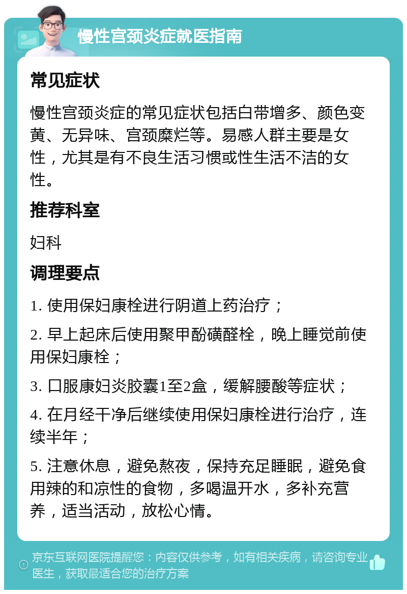 慢性宫颈炎症就医指南 常见症状 慢性宫颈炎症的常见症状包括白带增多、颜色变黄、无异味、宫颈糜烂等。易感人群主要是女性，尤其是有不良生活习惯或性生活不洁的女性。 推荐科室 妇科 调理要点 1. 使用保妇康栓进行阴道上药治疗； 2. 早上起床后使用聚甲酚磺醛栓，晚上睡觉前使用保妇康栓； 3. 口服康妇炎胶囊1至2盒，缓解腰酸等症状； 4. 在月经干净后继续使用保妇康栓进行治疗，连续半年； 5. 注意休息，避免熬夜，保持充足睡眠，避免食用辣的和凉性的食物，多喝温开水，多补充营养，适当活动，放松心情。