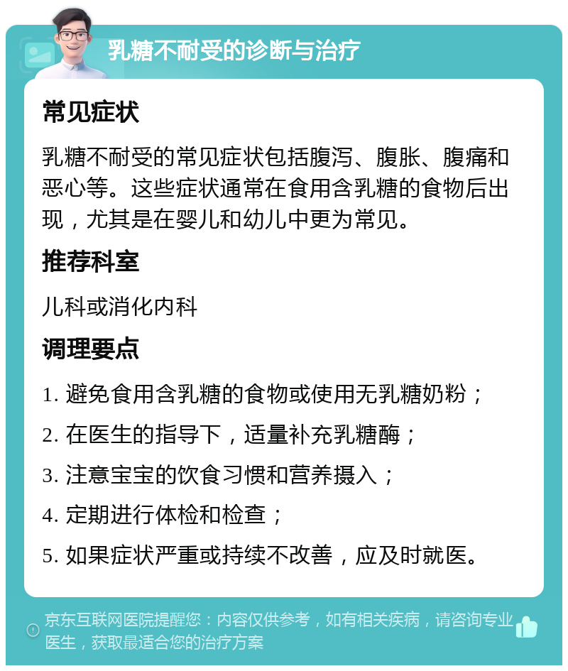 乳糖不耐受的诊断与治疗 常见症状 乳糖不耐受的常见症状包括腹泻、腹胀、腹痛和恶心等。这些症状通常在食用含乳糖的食物后出现，尤其是在婴儿和幼儿中更为常见。 推荐科室 儿科或消化内科 调理要点 1. 避免食用含乳糖的食物或使用无乳糖奶粉； 2. 在医生的指导下，适量补充乳糖酶； 3. 注意宝宝的饮食习惯和营养摄入； 4. 定期进行体检和检查； 5. 如果症状严重或持续不改善，应及时就医。