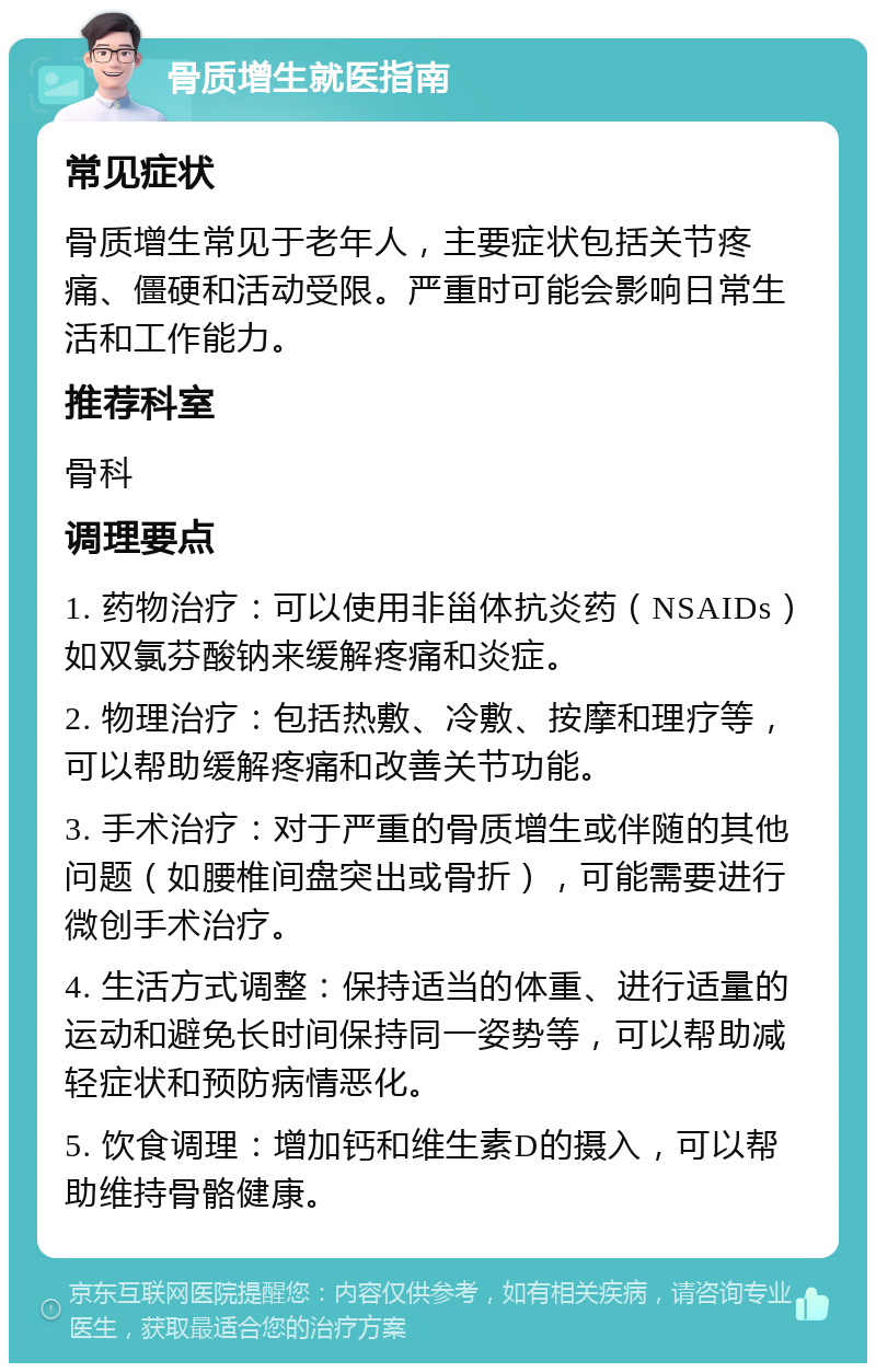 骨质增生就医指南 常见症状 骨质增生常见于老年人，主要症状包括关节疼痛、僵硬和活动受限。严重时可能会影响日常生活和工作能力。 推荐科室 骨科 调理要点 1. 药物治疗：可以使用非甾体抗炎药（NSAIDs）如双氯芬酸钠来缓解疼痛和炎症。 2. 物理治疗：包括热敷、冷敷、按摩和理疗等，可以帮助缓解疼痛和改善关节功能。 3. 手术治疗：对于严重的骨质增生或伴随的其他问题（如腰椎间盘突出或骨折），可能需要进行微创手术治疗。 4. 生活方式调整：保持适当的体重、进行适量的运动和避免长时间保持同一姿势等，可以帮助减轻症状和预防病情恶化。 5. 饮食调理：增加钙和维生素D的摄入，可以帮助维持骨骼健康。