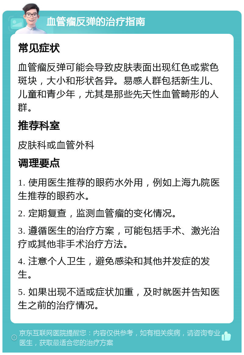 血管瘤反弹的治疗指南 常见症状 血管瘤反弹可能会导致皮肤表面出现红色或紫色斑块，大小和形状各异。易感人群包括新生儿、儿童和青少年，尤其是那些先天性血管畸形的人群。 推荐科室 皮肤科或血管外科 调理要点 1. 使用医生推荐的眼药水外用，例如上海九院医生推荐的眼药水。 2. 定期复查，监测血管瘤的变化情况。 3. 遵循医生的治疗方案，可能包括手术、激光治疗或其他非手术治疗方法。 4. 注意个人卫生，避免感染和其他并发症的发生。 5. 如果出现不适或症状加重，及时就医并告知医生之前的治疗情况。